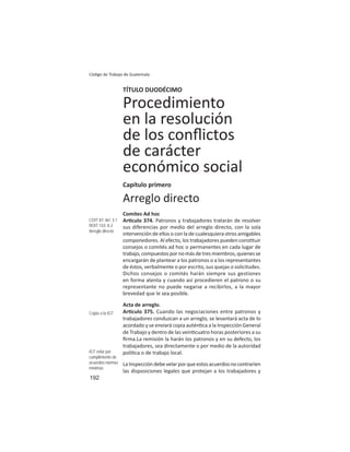 192
Código de Trabajo de Guatemala
TÍTULO DUODÉCIMO
Procedimiento
en la resolución
de los conﬂictos
de carácter
económico social
Capítulo primero
Arreglo directo
Comites Ad hoc
Ar culo 374. Patronos y trabajadores tratarán de resolver
sus diferencias por medio del arreglo directo, con la sola
intervención de ellos o con la de cualesquiera otros amigables
componedores. Al efecto, los trabajadores pueden cons tuir
consejos o comités ad hoc o permanentes en cada lugar de
trabajo,compuestospornomásdetresmiembros,quienesse
encargarán de plantear a los patronos o a los representantes
de éstos, verbalmente o por escrito, sus quejas o solicitudes.
Dichos consejos o comités harán siempre sus gestiones
en forma atenta y cuando así procedieren el patrono o su
representante no puede negarse a recibirlos, a la mayor
brevedad que le sea posible.
Acta de arreglo.
Ar culo 375. Cuando las negociaciones entre patronos y
trabajadores conduzcan a un arreglo, se levantará acta de lo
acordado y se enviará copia autén ca a la Inspección General
de Trabajo y dentro de las vein cuatro horas posteriores a su
ﬁrma.La remisión la harán los patronos y en su defecto, los
trabajadores, sea directamente o por medio de la autoridad
polí ca o de trabajo local.
LaInspeccióndebevelarporqueestosacuerdosnocontraríen
las disposiciones legales que protejan a los trabajadores y
COIT 87: Art. 3.1
ROIT 143: II.2
Arreglo directo
Copia a la IGT
IGT velar por
cumplimiento de
acuerdos normas
mínimas
 