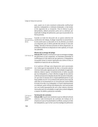 194
Código de Trabajo de Guatemala
juez, quien en el acto resolverá ordenando notificarloal
patrono, trabajadores o sindicato emplazado, a más tardar
al día siguiente de su recepción. Para el efecto la parte
demandante, deberá presentar junto con su solicitud, por
duplicado el pliego de pe ciones, para que se proceda en la
forma prevista.
Cuando se trate de discusión de un pacto colectivo de
condiciones de trabajo, el pliego respec vo se presentará a
la otra parte para su discusión en la vía directa y se estará
a lo dispuesto por el úl mo párrafo del ar culo 51 de este
Código. Vencido el término previsto en dicha disposición, se
procederá conforme lo dispuesto en este capítulo, en lo que
sea aplicable.
Efectos de la entrega del pliego
Ar culo 379. Desde el momento en que se entregue el pliego
de pe ciones al juez respec vo, se entenderá planteado el
conﬂictopara el solo efecto de que patronos y trabajadores
no puedan tomar la menor represalia uno contra el otro; ni
impedirse el ejercicio de sus derechos.
Si el patrono infringe esta disposición será sancionado
con multa igual al equivalente de diez a cincuenta salarios
mínimosmensualesvigentesparalasac vidadesnoagrícolas.
Además deberá reparar inmediatamente el daño causado
por los trabajadores, y hacer efec vo el pago de los salarios
y demás prestaciones dejadas de percibir durante el despido,
sin que ésto lo exonere de la responsabilidad penal en que
haya podido incurrir. Si la conducta del patrono dura más de
siete días se incrementará en un cincuenta por ciento (50%)
la multa incurrida. Si es trabajador, o si fuera colec vamente
un sindicato, quien infrinja esta disposición, será sancionado
con una multa equivalente de uno a diez salarios mínimos
mensuales para las ac vidades no agrícolas y estará obligado
a reparar los daños y perjuicios causados.
Terminación de contratos
Ar culo 380. A par r del momento a que se reﬁereel ar culo
anterior, toda terminación de contratos de trabajo en la
empresa en que se ha planteado el conﬂicto; aunque se trate
de trabajadores, que no han suscrito el pliego de pe ciones
Pacto colectivo:
discusión en la vía
directa
COIT 98: Art. 1.b)
Incumplimiento:
sanciones
COIT 98: Art..1
Requiere
autorización
judicial
 