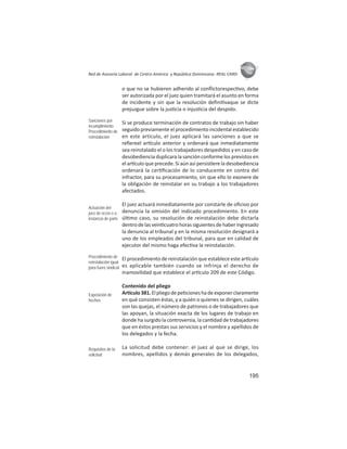 195
ASIES
Red de Asesoría Laboral de Centro América y República Dominicana -REAL CARD-
o que no se hubieren adherido al conﬂictorespec vo, debe
ser autorizada por el juez quien tramitará el asunto en forma
de incidente y sin que la resolución deﬁni vaque se dicte
prejuzgue sobre la jus cia o injus cia del despido.
Si se produce terminación de contratos de trabajo sin haber
seguido previamente el procedimiento incidental establecido
en este artículo, el juez aplicará las sanciones a que se
reﬁereel ar culo anterior y ordenará que inmediatamente
sea reinstalado el o los trabajadores despedidos y en caso de
desobediencia duplicara la sanción conforme los previstos en
el ar culo que precede. Si aún así persis ere la desobediencia
ordenará la cer ﬁcación de lo conducente en contra del
infractor, para su procesamiento, sin que ello lo exonere de
la obligación de reinstalar en su trabajo a los trabajadores
afectados.
El juez actuará inmediatamente por constarle de oﬁcioo por
denuncia la omisión del indicado procedimiento. En este
úl mo caso, su resolución de reinstalación debe dictarla
dentrodelasvein cuatrohorassiguientesdehaberingresado
la denuncia al tribunal y en la misma resolución designará a
uno de los empleados del tribunal, para que en calidad de
ejecutor del mismo haga efec va la reinstalación.
El procedimiento de reinstalación que establece este ar culo
es aplicable también cuando se infrinja el derecho de
inamovilidad que establece el ar culo 209 de este Código.
Contenido del pliego
Ar culo381.Elpliegodepe cioneshadeexponerclaramente
en qué consisten éstas, y a quién o quienes se dirigen, cuáles
son las quejas, el número de patronos o de trabajadores que
las apoyan, la situación exacta de los lugares de trabajo en
donde ha surgido la controversia, la can dad de trabajadores
que en éstos prestan sus servicios y el nombre y apellidos de
los delegados y la fecha.
La solicitud debe contener: el juez al que se dirige, los
nombres, apellidos y demás generales de los delegados,
Sanciones por
incumplimiento
Procedimiento de
reinstalación
Actuación del
juez de oﬁcio o a
instancia de parte
Procedimiento de
reinstalación igual
para fuero sindical
Exposición de
hechos
Requisitos de la
solicitud
 
