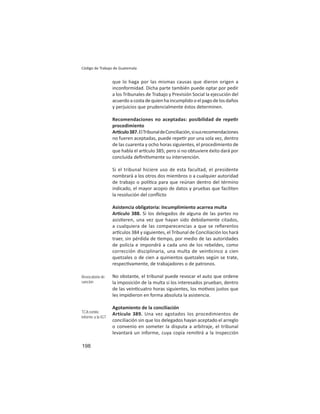 198
Código de Trabajo de Guatemala
que lo haga por las mismas causas que dieron origen a
inconformidad. Dicha parte también puede optar por pedir
a los Tribunales de Trabajo y Previsión Social la ejecución del
acuerdoacostadequienhaincumplidooelpagodelosdaños
y perjuicios que prudencialmente éstos determinen.
Recomendaciones no aceptadas: posibilidad de repe r
procedimiento
Ar culo387.ElTribunaldeConciliación,sisusrecomendaciones
no fueren aceptadas, puede repe r por una sola vez, dentro
de las cuarenta y ocho horas siguientes, el procedimiento de
que habla el ar culo 385; pero si no obtuviere éxito dará por
concluida deﬁni vmente su intervención.
Si el tribunal hiciere uso de esta facultad, el presidente
nombrará a los otros dos miembros o a cualquier autoridad
de trabajo o polí ca para que reúnan dentro del término
indicado, el mayor acopio de datos y pruebas que faciliten
la resolución del conﬂicto
Asistencia obligatoria: incumplimiento acarrea multa
Ar culo 388. Si los delegados de alguna de las partes no
asis eren, una vez que hayan sido debidamente citados,
a cualquiera de las comparecencias a que se reﬁerenlos
ar culos 384 y siguientes, el Tribunal de Conciliación los hará
traer, sin pérdida de empo, por medio de las autoridades
de policía e impondrá a cada uno de los rebeldes, como
corrección disciplinaria, una multa de vein cinco a cien
quetzales o de cien a quinientos quetzales según se trate,
respec vamente, de trabajadores o de patronos.
No obstante, el tribunal puede revocar el auto que ordene
la imposición de la multa si los interesados prueban, dentro
de las vein cuatro horas siguientes, los mo vos justos que
les impidieron en forma absoluta la asistencia.
Agotamiento de la conciliación
Artículo 389. Una vez agotados los procedimientos de
conciliación sin que los delegados hayan aceptado el arreglo
o convenio en someter la disputa a arbitraje, el tribunal
levantará un informe, cuya copia remi rá a la Inspección
Revocatoria de
sanción
TCA remite
informe a la IGT
 