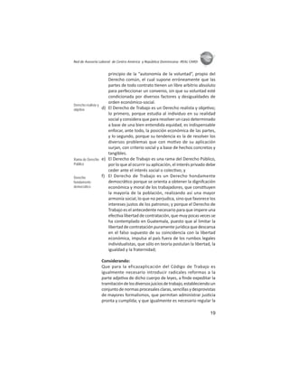 19
ASIES
Red de Asesoría Laboral de Centro América y República Dominicana -REAL CARD-
principio de la “autonomía de la voluntad”, propio del
Derecho común, el cual supone erróneamente que las
partes de todo contrato enen un libre arbitrio absoluto
para perfeccionar un convenio, sin que su voluntad esté
condicionada por diversos factores y desigualdades de
orden económico-social.
d) El Derecho de Trabajo es un Derecho realista y obje vo;
lo primero, porque estudia al individuo en su realidad
social y considera que para resolver un caso determinado
a base de una bien entendida equidad, es indispensable
enfocar, ante todo, la posición económica de las partes,
y lo segundo, porque su tendencia es la de resolver los
diversos problemas que con mo vo de su aplicación
surjan, con criterio social y a base de hechos concretos y
tangibles.
e) El Derecho de Trabajo es una rama del Derecho Público,
por lo que al ocurrir su aplicación, el interés privado debe
ceder ante el interés social o colec vo; y
f) El Derecho de Trabajo es un Derecho hondamente
democrá co porque se orienta a obtener la dignifcación
económica y moral de los trabajadores, que cons tuyen
la mayoría de la población, realizando así una mayor
armonía social, lo que no perjudica, sino que favorece los
intereses justos de los patronos; y porque el Derecho de
Trabajo es el antecedente necesario para que impere una
efec va libertad de contratación, que muy pocas veces se
ha contemplado en Guatemala, puesto que al limitar la
libertad de contratación puramente jurídica que descansa
en el falso supuesto de su coincidencia con la libertad
económica, impulsa al país fuera de los rumbos legales
individualistas, que sólo en teoría postulan la libertad, la
igualdad y la fraternidad;
Considerando:
Que para la eficazaplicación del Código de Trabajo es
igualmente necesario introducir radicales reformas a la
parte adje va de dicho cuerpo de leyes, a ﬁnde expeditar la
tramitacióndelosdiversosjuiciosdetrabajo,estableciendoun
conjunto de normas procesales claras, sencillas y desprovistas
de mayores formalismos, que permitan administrar jus cia
pronta y cumplida; y que igualmente es necesario regular la
Derecho realista y
objetivo
Rama de Derecho
Público
Derecho
hondamente
democrático
 