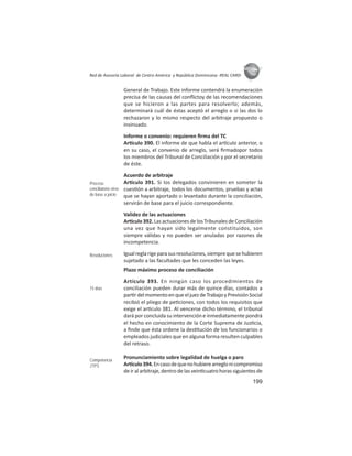 199
ASIES
Red de Asesoría Laboral de Centro América y República Dominicana -REAL CARD-
General de Trabajo. Este informe contendrá la enumeración
precisa de las causas del conﬂictoy de las recomendaciones
que se hicieron a las partes para resolverlo; además,
determinará cuál de éstas aceptó el arreglo o si las dos lo
rechazaron y lo mismo respecto del arbitraje propuesto o
insinuado.
Informe o convenio: requieren ﬁrma del TC
Ar culo 390. El informe de que habla el ar culo anterior, o
en su caso, el convenio de arreglo, será ﬁrmadopor todos
los miembros del Tribunal de Conciliación y por el secretario
de éste.
Acuerdo de arbitraje
Ar culo 391. Si los delegados convinieren en someter la
cues ón a arbitraje, todos los documentos, pruebas y actas
que se hayan aportado o levantado durante la conciliación,
servirán de base para el juicio correspondiente.
Validez de las actuaciones
Ar culo392.LasactuacionesdelosTribunalesdeConciliación
una vez que hayan sido legalmente constituidos, son
siempre válidas y no pueden ser anuladas por razones de
incompetencia.
Igualreglarigeparasusresoluciones,siemprequesehubieren
sujetado a las facultades que les conceden las leyes.
Plazo máximo proceso de conciliación
Artículo 393. En ningún caso los procedimientos de
conciliación pueden durar más de quince días, contados a
par rdelmomentoenqueeljuezdeTrabajoyPrevisiónSocial
recibió el pliego de pe ciones, con todos los requisitos que
exige el ar culo 381. Al vencerse dicho término, el tribunal
dará por concluida su intervención e inmediatamente pondrá
el hecho en conocimiento de la Corte Suprema de Jus cia,
a ﬁnde que ésta ordene la des tución de los funcionarios o
empleados judiciales que en alguna forma resulten culpables
del retraso.
Pronunciamiento sobre legalidad de huelga o paro
Ar culo394.Encasodequenohubierearreglonicompromiso
deiralarbitraje,dentrodelasvein cuatrohorassiguientesde
Proceso
conciliatorio sirve
de base a juicio
Resoluciones
15 días
Competencia
JTPS
 