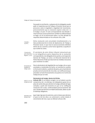 200
Código de Trabajo de Guatemala
fracasada la conciliación, cualquiera de los delegados puede
pedir al respec vo juez de Trabajo y Previsión Social que se
pronuncie sobre la legalidad o ilegalidad del movimiento,
pronunciamiento que es necesario esperar antes de ir a
la huelga o al paro. El auto correspondiente será dictado a
reserva de que causas posteriores cambien la caliﬁcaciónque
se haga y en él se pronunciará sobre si se han llenado los
requisitos determinados en los ar culos 241 y 246.
Dicha resolución será consultada inmediatamente a la
Sala jurisdiccional de la Corte de Apelaciones de Trabajo y
Previsión Social, la que hará el pronunciamiento defni vo
dentro de las cuarenta y ocho horas siguientes a aquella en
que recibió los autos.
El secretario de este último tribunal comunicará por
la vía telegráfica,la parte dispositiva de la resolución
correspondientealosdelegadosdelaspartesyalaInspección
General de Trabajo, así como a la Dirección General de la
Policía Nacional a ﬁnde que ésta tome las medidas necesarias
para mantener el orden.
Para la declaratoria de ilegalidad de una huelga o de un paro
acordados y mantenidos de hecho, se tramitará la cues ón
en forma de incidente, a pe ción de parte, pero el período de
prueba será únicamente de cinco días. Las no ﬁcacionesque
procedan se harán forzosamente a las partes en el centro de
trabajo de que se trate.
Declaratoria de huelga: dentro de 20 días
Ar culo 395. Si no hubiere arreglo o no se hubiere suscrito
compromiso de ir al arbitraje, los trabajadores gozan de un
plazo de veinte días para declarar la huelga califcada de legal,
contados a par r del momento en que se les no ﬁquela
resolución de la Sala, conﬁrmandoel pronunciamiento del
juez.Pasadoestetérminosinhaberladeclarado,debenacudir
al arbitraje obligatorio.
Igual regla rige para los patronos, pero el plazo para declarar
el paro es de tres días y se comenzará a contar desde el
vencimiento del mes a que se reﬁereel ar culo 246.
Consulta a
SCATPS
Comunicación
parte dispositiva a
litigantes y a IGT
Declaratoria de
ilegalidad de
huelga o paro
PIDESC: Art. 8.d)
PCADH: Art. 8.b)
Igual plazo para
declarar Paro
 