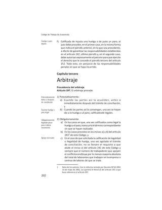 202
Código de Trabajo de Guatemala
f) Caliﬁcada de injusta una huelga o de justo un paro, el
juez debe proceder, en el primer caso, en la misma forma
que indica el párrafo anterior, en lo que sea procedente,
a efecto de garan zar las responsabilidades establecidas
en el ar culo 242, úl mo párrafo y, en el segundo caso,
debe autorizar expresamente al patrono para que ejercite
el derecho que le concede el párrafo tercero del ar culo
252. Todo esto, sin perjuicio de las responsabilidades
penales en que se haya incurrido.
Capítulo tercero
Arbitraje
Procedencia del arbitraje
Ar culo 397. El arbitraje procede:
1) Potesta vamente:
a) Cuando las partes así lo acuerden, antes o
inmediatamente después del trámite de conciliación;
y
b) Cuando las partes así lo convengan, una vez se hayan
ido a la huelga o al paro, caliﬁcadosde legales.
2) Obligatoriamente:
a) En los casos en que, una vez caliﬁcados como legal la
huelgaoelparo,transcurraeltérminocorrespondiente
sin que se hayan realizado.
b) En los casos previstos en los incisos a) y d) del ar culo
2431 de este Código; y
c) En el caso de que solicitada la caliﬁcación de legalidad
o ilegalidad de huelga, una vez agotado el trámite
de conciliación, no se llenare el requisito a que
alude el inciso c) del ar culo 241 de este Código y
siempre que el número de trabajadores que apoyen
el conﬂictocons tuya por lo menos mayoría absoluta
del total de laborantes que trabajen en la empresa o
centros de labores de que se trate.
Huelga o paro
injusto
Potestativamente
Antes o después
de conciliación
Durante huelga o
paro legal
Obligatoriamente
Agotado plazo
para realizar
movimiento
Apoyo necesario
1 Nota de los autores: Con la reforma incluida por Decreto Nº18-2001
14 de mayo de 2001, se suprimió el literal d) del ar culo 243 a que
hace referencia el ar culo 397.
 