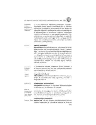 203
ASIES
Red de Asesoría Laboral de Centro América y República Dominicana -REAL CARD-
En el caso del inciso b) del arbitraje potesta vo, las partes,
al acordarlo, deben reanudar los trabajos que se hubieren
suspendido y someter a la consideración del respectivo
TribunaldeArbitrajelaresolucióndelconﬂicto.Lareanudación
de labores se hará en las mismas o mejores condiciones
vigentes en el momento en que ocurrió la suspensión. Este
extremo debe comprobarse ante el tribunal que corresponda
mediante declaración suscrita por ambas partes, pudiendo
el juez, si lo considera conveniente, ordenar por los medios
per nentes su comprobación.
Arbitraje potesta vo
Ar culo 398. En los casos de arbitraje potesta vo, las partes
deben someter ante el respec vo juez de Trabajo y Previsión
Social y por escrito, los mo vos de su divergencia y los puntos
sobre los cuales están de acuerdo; designando además,
tres delegados por cada parte con poderes suﬁcientespara
representarlos de conformidad con lo preceptuado en el
ar culo 409, señalando lugar para recibir no ﬁcaciones;en
caso de que no llenaren este requisito, el juez ordenará
subsanar la omisión.
En los casos de arbitraje obligatorio, el juez convocará a
las partes y levantará una acta que contenga los requisitos
enumerados en el párrafo anterior.
Integración del tribunal
Ar culo 399. Llenados todos los trámites anteriores, el juez,
dentro de las vein cuatro horas siguientes, procederá a
integrar el tribunal.
Impedimentos: procedimiento
Ar culo 400. Lo dispuesto en el ar culo 383 de este Código
es aplicable para los tribunales de arbitraje.
Será mo vo de excusa para los vocales del tribunal el haber
conocido del mismo asunto en conciliación, pero puede ser
ésta allanada por los delegados de ambas partes.
Declaratoria de competencia
Ar culo 401. Una vez resueltos los impedimentos que se
hubieren presentado, el Tribunal de Arbitraje se declarará
Reanudación
de labores:
trabajadores en
iguales o mejores
condiciones
Requisitos
Convocatoria
en arbitraje
obligatorio
24 horas
siguientes
Igual a los TC
Motivo de
excusa: conocer
en conciliación.
Puede allanarse
por las partes
Sentencia: 15 días
 