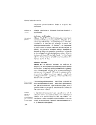 204
Código de Trabajo de Guatemala
competente y dictará sentencia dentro de los quince días
posteriores.
Durante este lapso no admitirán recursos sus autos o
providencias.
Audiencia a los delegados
Artículo 402. El Tribunal de Arbitraje, dentro del plazo
previsto en el ar culo anterior, oirá a los delegados de las
partes separadamente o en comparecencias conjuntas,
haciendo uso de la facultad que le otorgue el ar culo 388;
interrogará personalmente a los patronos y a los trabajadores
en conﬂictosobre los puntos que juzgue necesario aclarar; de
oﬁcioo a solicitud de los delegados ordenará la evacuación
rápida de las diligencias que es me convenientes, incluyendo
las de prueba y si lo considerare oportuno, recabará dictamen
técnicoeconómicodelMinisteriodeTrabajoyPrevisiónSocial,
sobre las diversas materias some das a su resolución o sobre
alguna o algunas de ellas.
Sentencia: requisitos
Artículo 403. La sentencia resolverá por separado las
pe ciones de Derecho de las que importen reivindicaciones
económicas o sociales, que la ley imponga o determine y que
estén entregadas a la voluntad de las partes en conﬂicto.En
cuanto a esas úl mas puede el Tribunal de Arbitraje resolver
con entera libertad y en conciencia, negando o accediendo,
total o parcialmente, a lo pedido y aun concediendo cosas
dis ntas de las solicitadas.
Corresponde preferentemente a la ﬁjaciónde los puntos de
hecho a los vocales del tribunal y la declaratoria del derecho
que sea su consecuencia a los jueces de trabajo, pero si
aquellos no lograren ponerse de acuerdo, decidirá la discordia
el presidente del tribunal.
Se dejará constancia especial y por separado en el fallo de
cuáles han sido las causas principales que han dado origen al
conﬂicto,de las recomendaciones que el tribunal hace para
subsanarlas y evitar controversias similares en lo futuro y en
su caso, de las omisiones o defectos que se noten en la ley o
en los reglamentos aplicables.
Inadmisión de
recursos
Interrogatorio
personal
Determinación de
hechos: vocales
Contancia
especial de
causas y
recomendaciones
para subsanación
en casos futuros
 
