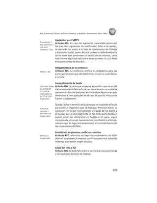 205
ASIES
Red de Asesoría Laboral de Centro América y República Dominicana -REAL CARD-
Apelación: ante SATPS
Ar culo 404. En caso de apelación presentada dentro de
los tres días siguientes de no ﬁcadoel fallo a las partes,
se elevarán los autos a la Sala de Apelaciones de Trabajo
y Previsión Social, quien dictará sentencia deﬁni vadentro
de los siete días posteriores al recibo de los mismos, salvo
que ordene alguna prueba para mejor proveer, lo cual debe
evacuarse antes de diez días.
Obligatoriedad de la sentencia
Ar culo 405. La sentencia arbitral es obligatoria para las
partes por el plazo que ella determine, el cual no será inferior
a un año.
Incumplimiento de laudo
Ar culo 406. La parte que se niegue a cumplir o que incumpla
los términos de un fallo arbitral, será sancionada con multa de
quinientosadosmilquetzales,entratándosedepatronosyde
vein cinco a cien quetzales en el caso de que los infractores
fueren trabajadores.
Quedaasalvoelderechodelapartequeharespetadoellaudo
para pedir al respec vo juez de Trabajo y Previsión Social su
ejecución, en lo que fuere posible y el pago de los daños y
perjuicios que prudencialmente se ﬁje.Dicha parte también
puede optar por declararse en huelga o en paro, según
corresponda,sinacudirnuevamenteaconciliaciónoarbitraje,
siempre que lo haga únicamente por el incumplimiento de
las resoluciones del fallo.
Prohibición de plantear conﬂictos colec vo
Ar culo 407. Mientras no haya incumplimiento del fallo
arbitral, no pueden plantearse conﬂictoscolec vos sobre las
materias que dieron origen al juicio.
Copia del fallo a IGT
Ar culo 408. De todo fallo arbitral se enviará copia autorizada
a la Inspección General de Trabajo.
Presentación: 3
días posteriores a
notiﬁcació
Sentencia: 7 días
Mínimo 1 año
Sanciones: Multas
de a) Q500,00
a Q2.000,00
empleadores b)
de Q25 a Q100
trabajadores
Petición de
ejecución ó
declaratoria de
huelga o paro
Mientras se
cumpla laudo
 