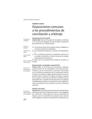 206
Código de Trabajo de Guatemala
Capítulo cuarto
Disposiciones comunes
a los procedimientos de
conciliación y arbitraje
Comparecencia de las partes
Ar culo 409. Ante los Tribunales de Conciliación y Arbitraje
y con asesoría de abogado, las partes deben comparecer
personalmente o ser representadas:
a) Por parientes dentro de los grados de ley, o abogados, si
se tratare de patronos individuales.
b) Por compañeros de labores, si se tratare de trabajadores;
y
c) Por sus directores, gerentes o empleados superiores c)
con poder suﬁciente,si se tratare de personas jurídicas
emplazadas como el patrono.
En todo caso, los comparecientes deberán acreditar su
calidad.
Requerimiento a autoridades: potestad TCA
Artículo 410. Los Tribunales de Conciliación y Arbitraje
pueden requerir de las autoridades y comisiones técnicas-
estatales y de las instituciones y personas relacionadas
con el conﬂicto,la contestación de los cues onarios que les
formulen,conrelaciónalnegociodequeconozcan.Asimismo,
pueden visitar y examinar los lugares de trabajo y requerir
de las partes los informes que es men necesarios para el
desempeño de su come do. El entorpecimiento o la nega va
injus ﬁcadaque impidan la realización de estas diligencias,
serán sancionados con una multa de cincuenta a quinientos
quetzales.
Citación a las partes
Ar culo 411. El presidente de cada Tribunal de Conciliación y
Arbitraje puede citar y no ﬁcara las partes o a los delegados
por medio de la Policía Nacional, de las autoridades de
trabajo o por las autoridades de cualquier clase, quienes
están obligados a atender con preferencia la pe ción que se
Personal o por
mandatario
Parientes o
abogados
Compañeros de
trabajo
Representantes
legales
Deber de acreditar
representación
COIT 81.Art. 5
Requerimiento a
las autoridades
Por medio de
Policía Nacional u
otras autoridades
 