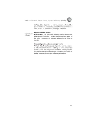 207
ASIES
Red de Asesoría Laboral de Centro América y República Dominicana -REAL CARD-
les haga. Estas diligencias no están sujetas a más formalidad
que la constancia puesta en autos de haber sido realizada y
salvo prueba en contrario se enen por autén cas.
Apreciación de la prueba
Artículo 412. Los Tribunales de Conciliación y Arbitraje
apreciarán el resultado y el valor de las pruebas, según su
leal saber y entender, sin sujetarse a las reglas del Derecho
común.
Actas o diligencias deben constar por escrito
Ar culo 413. Todas las actas o diligencias que lleve a cabo
el Tribunal de Conciliación y Arbitraje se harán constar por
escrito y serán ﬁrmadaspor sus miembros, por las personas
que hayan intervenido en ella y el secretario; así como las
demás observaciones que se es men per nentes.
Según leal saber
y entender
 