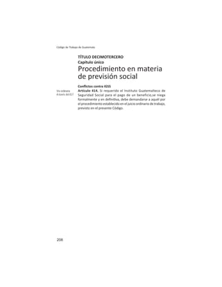 208
Código de Trabajo de Guatemala
TÍTULO DECIMOTERCERO
Capítulo único
Procedimiento en materia
de previsión social
Conﬂictos contra IGSS
Artículo 414. Si requerido el Instituto Guatemalteco de
Seguridad Social para el pago de un beneficio,se niega
formalmente y en deﬁni va, debe demandarse a aquél por
el procedimiento establecido en el juicio ordinario de trabajo,
previsto en el presente Código.
Vía ordinaria
A través del IGT
 