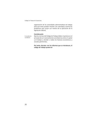 20
Código de Trabajo de Guatemala
organización de las autoridades administra vas de trabajo
para que éstas puedan resolver con celeridad y acierto los
problemas que surjan con mo vo de la aplicación de la
legislación laboral;
Considerando:
Que las normas del Código de Trabajo deben inspirarse en el
principio de ser esencialmente conciliatorias entre el capital
y el trabajo y atender a todos los factores económicos y
sociales per nentes;
Por tanto, decreta: con las reformas que se introducen, el
código de trabajo queda así:
Esencialmente
conciliatorio
 