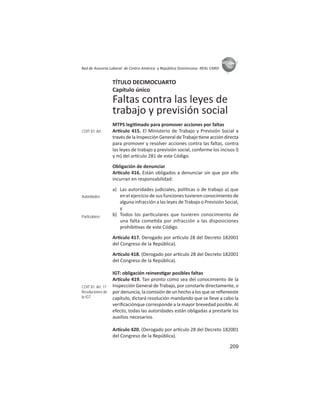 209
ASIES
Red de Asesoría Laboral de Centro América y República Dominicana -REAL CARD-
TÍTULO DECIMOCUARTO
Capítulo único
Faltas contra las leyes de
trabajo y previsión social
MTPS legi mado para promover acciones por faltas
Ar culo 415. El Ministerio de Trabajo y Previsión Social a
travésdelaInspecciónGeneraldeTrabajo eneaccióndirecta
para promover y resolver acciones contra las faltas, contra
las leyes de trabajo y previsión social, conforme los incisos l)
y m) del ar culo 281 de este Código.
Obligación de denunciar
Ar culo 416. Están obligados a denunciar sin que por ello
incurran en responsabilidad:
a) Las autoridades judiciales, polí cas o de trabajo a) que
en el ejercicio de sus funciones tuvieren conocimiento de
alguna infracción a las leyes de Trabajo o Previsión Social;
y
b) Todos los par culares que tuvieren conocimiento de
una falta come da por infracción a las disposiciones
prohibi vas de este Código.
Ar culo 417. Derogado por ar culo 28 del Decreto 182001
del Congreso de la República).
Ar culo 418. (Derogado por ar culo 28 del Decreto 182001
del Congreso de la República).
IGT: obligación reinves gar posibles faltas
Ar culo 419. Tan pronto como sea del conocimiento de la
Inspección General de Trabajo, por constarle directamente, o
por denuncia, la comisión de un hecho a los que se reﬁereeste
capítulo, dictará resolución mandando que se lleve a cabo la
veriﬁcaciónque corresponde a la mayor brevedad posible. Al
efecto, todas las autoridades están obligadas a prestarle los
auxilios necesarios.
Ar culo 420. (Derogado por ar culo 28 del Decreto 182001
del Congreso de la República).
COIT 81: Art.
Autoridades
Particulares
COIT 81: Art. 17
Resoluciones de
la IGT
 