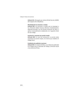 210
Código de Trabajo de Guatemala
Ar culo 421. (Derogado por ar culo 28 del Decreto 182001
del Congreso de la República).
Efec vidad de las sanciones o multas
Ar culo 422. Las sanciones o multas que se impongan a
los infractores deben hacerse efec vas inmediatamente,
debiendo proceder una vez ﬁrmela resolución de oﬁcio, a
aplicar el procedimiento establecido en el siguiente tulo
de este Código.
Insolvencia: conmutar por prisión simple
Artículo 423. En caso de insolvencia, la sanción debe
conver rse en prisión simple, en la forma que establece el
Código Penal.
Prohibición de publicitar sanciones
Ar culo 424. En materia de faltas, no se debe dar publicidad
en el órgano de los Tribunales de Trabajo y Previsión Social
a las sentencias ﬁrmes.
 
