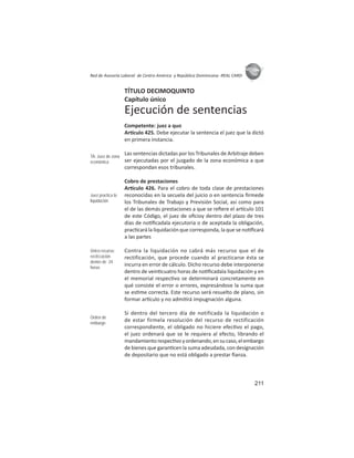 211
ASIES
Red de Asesoría Laboral de Centro América y República Dominicana -REAL CARD-
TÍTULO DECIMOQUINTO
Capítulo único
Ejecución de sentencias
Competente: juez a quo
Ar culo 425. Debe ejecutar la sentencia el juez que la dictó
en primera instancia.
Las sentencias dictadas por los Tribunales de Arbitraje deben
ser ejecutadas por el juzgado de la zona económica a que
correspondan esos tribunales.
Cobro de prestaciones
Ar culo 426. Para el cobro de toda clase de prestaciones
reconocidas en la secuela del juicio o en sentencia ﬁrmede
los Tribunales de Trabajo y Previsión Social, así como para
el de las demás prestaciones a que se reﬁere el ar culo 101
de este Código, el juez de oﬁcioy dentro del plazo de tres
días de no ﬁcadala ejecutoria o de aceptada la obligación,
prac cará la liquidación que corresponda, la que se no ﬁcará
a las partes
Contra la liquidación no cabrá más recurso que el de
rectificación, que procede cuando al practicarse ésta se
incurra en error de cálculo. Dicho recurso debe interponerse
dentro de vein cuatro horas de no ﬁcadala liquidación y en
el memorial respec vo se determinará concretamente en
qué consiste el error o errores, expresándose la suma que
se es me correcta. Este recurso será resuelto de plano, sin
formar ar culo y no admi rá impugnación alguna.
Si dentro del tercero día de notificada la liquidación o
de estar firmela resolución del recurso de rectificación
correspondiente, el obligado no hiciere efec vo el pago,
el juez ordenará que se le requiera al efecto, librando el
mandamientorespec voyordenando,ensucaso,elembargo
de bienes que garan cen la suma adeudada, con designación
de depositario que no está obligado a prestar ﬁanza.
TA: Juez de zona
económica
Juez practica la
liquidación
Único recurso:
rectiﬁcación
dentro de 24
horas
Orden de
embargo
 