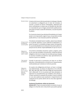 212
Código de Trabajo de Guatemala
Si dentro del tercero día de prac cado el embargo el deudor
no solventare su obligación por el valor de la deuda, se
sacarán a remate los bienes embargados, debiendo éste
tener veriﬁca voen un plazo que no excederá de diez días,
sin necesidad de que se hagan previamente publicaciones,
pero éstas se harán a costa del solicitante, si una de las partes
lo pidiere.
En el acta de remate el juez declarará ﬁncadoéste en el mejor
postor o en el ejecutante, según el caso, sin que dicho remate
pueda abrirse, ni sea necesaria posterior aprobación.
Silosbienesrematadosfuerenmuebles,salvoelcasoindicado
en el párrafo siguiente, el juez ordenará al depositario o a
quien los posea, su inmediata entrega a quien corresponda.
Encasodedesobedienciaseordenaráelsecuestrojudicial,sin
perjuicio de las demás responsabilidades en que se incurra.
Si los bienes rematados estuvieren sujetos a registro, como
en los casos de inmuebles o de vehículos, se ﬁjará de oﬁcioal
obligado un término no mayor de cinco días para que otorgue
la escritura trasla va de dominio, bajo apercibimiento de
hacerlo el juez en su rebeldía.
Cuando la ejecución se promueva con base en un tulo
ejecu vo, el procedimiento se iniciará con el requerimiento,
con nuándose por lo demás en la forma prevista.
En cuanto a las obligaciones de hacer, no hacer o entregar
cosa determinada, se estará a lo dispuesto en los ar culos
862, 863, 864, 865, 869 y 870 del Código de Enjuiciamiento
Civil y Mercan l. En lo no previsto por tales preceptos se
aplicarán los procedimientos que establece este ar culo, y
si fuere necesaria la recepción de prueba, el juez la recibirá
en una sola audiencia que prac cará a requerimiento de
cualquiera de las partes dentro de los cinco días siguientes
al embargo.
Insolvencia fraudulenta: delito de alzamiento
Ar culo 427. El que con posterioridad a la ocasión en que se
obligue en virtud de acto o documento que pueda aparejar
Remate de bienes
Entrega de bienes
Desobediencia:
secuestro judicial
Obligación de
escriturar: bienes
sujetos a registro
Título ejecutivo:
procedimiento
Obligaciones
de hacer, no
hacer o entregar:
Aplicación
normas del
CPCMS
 