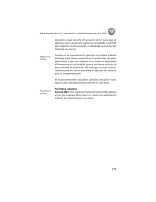 213
ASIES
Red de Asesoría Laboral de Centro América y República Dominicana -REAL CARD-
ejecución, o que durante el transcurso de un juicio que se
siga en su contra enajenare sus bienes, resultando insolvente
para responder en la ejecución, será juzgado como autor del
delito de alzamiento.
Cuando en el procedimiento ejecu vo se hubiere trabado
embargo sobre bienes que resultaren insuﬁcientes, de ajena
pertenencia o que de cualquier otro modo no respondan
al ﬁnpropuesto a solicitud de parte y sin formar ar culo, el
juez ordenará la ampliación del embargo correspondiente,
comisionando en forma inmediata al ejecutor del tribunal
para su cumplimentación.
En los procedimientos ejecu vos laborales, no cabrá recurso
alguno, salvo el expresamente previsto en este tulo.
Norma va supletoria
Ar culo 428.En los casos no previstos en el presente capítulo,
el juez por analogía debe seguir en cuanto sea aplicable los
trámites del procedimiento ejecu vo.
Ampliación de
embargo
Procedimiento
ejecutivo
 
