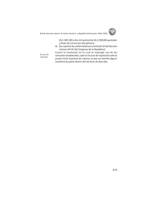 215
ASIES
Red de Asesoría Laboral de Centro América y República Dominicana -REAL CARD-
(Q.1.500 ,00) a dos mil quinientos (Q.2.500,00) quetzales
a tulo de corrección disciplinaria.
d) (Se suprime de conformidad con el ar culo 32 del Decreto
número 64-92 del Congreso de la República).
Contra la resolución en la cual se imponga una de las
sanciones establecidas, cabe el recurso de reposición ante la
propia Corte Suprema de Jus cia, la que sin trámite alguno
resolverá de plano dentro del término de diez días.
Recurso de
reposición
 