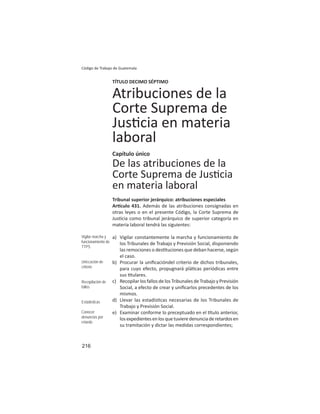 216
Código de Trabajo de Guatemala
TÍTULO DECIMO SÉPTIMO
Atribuciones de la
Corte Suprema de
Jus cia en materia
laboral
Capítulo único
De las atribuciones de la
Corte Suprema de Jus cia
en materia laboral
Tribunal superior jerárquico: atribuciones especiales
Ar culo 431. Además de las atribuciones consignadas en
otras leyes o en el presente Código, la Corte Suprema de
Jus cia como tribunal jerárquico de superior categoría en
materia laboral tendrá las siguientes:
a) Vigilar constantemente la marcha y funcionamiento de
los Tribunales de Trabajo y Previsión Social, disponiendo
las remociones o des tuciones que deban hacerse, según
el caso.
b) Procurar la uniﬁcacióndel criterio de dichos tribunales,
para cuyo efecto, propugnará plá cas periódicas entre
sus tulares.
c) Recopilar los fallos de los Tribunales de Trabajo y Previsión
Social, a efecto de crear y uniﬁcarlos precedentes de los
mismos.
d) Llevar las estadís cas necesarias de los Tribunales de
Trabajo y Previsión Social.
e) Examinar conforme lo preceptuado en el tulo anterior,
losexpedientesenlosquetuvieredenunciaderetardosen
su tramitación y dictar las medidas correspondientes;
Vigilar marcha y
funcionamiento de
TTPS
Uniﬁcación de
criterio
Recopilación de
fallos
Estadísticas
Conocer
denuncias por
retardo
 