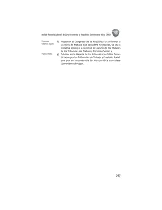 217
ASIES
Red de Asesoría Laboral de Centro América y República Dominicana -REAL CARD-
f) Proponer al Congreso de la República las reformas a
las leyes de trabajo que considere necesarias, ya sea a
inicia va propia o a solicitud de alguno de los tulares
de los Tribunales de Trabajo y Previsión Social; y
g) Publicar en la Gaceta de los tribunales los fallos ﬁrmes
dictados por los Tribunales de Trabajo y Previsión Social,
que por su importancia técnica-jurídica considere
conveniente divulgar.
Promover
reformas legales
Publicar fallos
 
