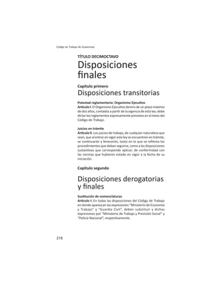 218
Código de Trabajo de Guatemala
TÍTULO DECIMOCTAVO
Disposiciones
ﬁnales
Capítulo primero
Disposiciones transitorias
Potestad reglamentaria: Organismo Ejecu vo
Ar culo l. El Organismo Ejecu vo dentro de un plazo máximo
de dos años, contados a par r de la vigencia de esta ley; debe
dictar los reglamentos expresamente previstos en el texto del
Código de Trabajo.
Juicios en trámite
Ar culo ll. Los juicios de trabajo, de cualquier naturaleza que
sean, que al entrar en vigor esta ley se encuentren en trámite,
se con nuarán y fenecerán, tanto en lo que se reﬁerea los
procedimientos que deban seguirse, como a las disposiciones
sustan vas que corresponde aplicar, de conformidad con
las normas que hubieren estado en vigor a la fecha de su
iniciación.
Capítulo segundo
Disposiciones derogatorias
y ﬁnales
Sus tución de nomenclaturas
Ar culo l: En todas las disposiciones del Código de Trabajo
en donde aparezcan las expresiones “Ministerio de Economía
y Trabajo” y “Guardia Civil”, deben substituir y dichas
expresiones por “Ministerio de Trabajo y Previsión Social” y
“Policía Nacional”, respec vamente.
 