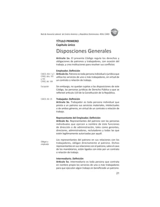 21
ASIES
Red de Asesoría Laboral de Centro América y República Dominicana -REAL CARD-
TÍTULO PRIMERO
Capítulo único
Disposciones Generales
Artículo 1o. El presente Código regula los derechos y
obligaciones de patronos y trabajadores, con ocasión del
trabajo, y crea ins tuciones para resolver sus conﬂictos
Empleador. Deﬁnición
Ar culo 2o. Patrono es toda persona individual o jurídica que
u liza los servicios de uno o más trabajadores, en virtud de
un contrato o relación de trabajo.
Sin embargo, no quedan sujetas a las disposiciones de este
Código, las personas jurídicas de Derecho Público a que se
reﬁereel ar culo 119 de la Cons tución de la República.
Trabajador. Deﬁnición
Artículo 3o. Trabajador es toda persona individual que
presta a un patrono sus servicios materiales, intelectuales
o de ambos géneros, en virtud de un contrato o relación de
trabajo.
Representante del Empleador. Deﬁnición
Ar culo 4o. Representantes del patrono son las personas
individuales que ejercen a nombre de éste funciones
de dirección o de administración, tales como gerentes,
directores, administradores, reclutadores y todas las que
estén legí mamente autorizadas por aquél.
Los representantes del patrono en sus relaciones con los
trabajadores, obligan directamente al patrono. Dichos
representantes en sus relaciones con el patrono, salvo el caso
de los mandatarios, están ligados con éste por un contrato
o relación de trabajo.
Intermediario. Deﬁnición
Ar culo 5o. Intermediario es toda persona que contrata
en nombre propio los servicios de uno o más trabajadores
para que ejecuten algún trabajo en beneﬁciode un patrono.
CIAGS: Arts 1 y 2
CPRG: Arts. 101
y 103
CPRG: Art. 109
Excepción
CIAGS: Art. 25
Obligan a
empleador
 