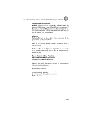 219
ASIES
Red de Asesoría Laboral de Centro América y República Dominicana -REAL CARD-
Derogatoria expresa y tácita
Ar culo ll. Se derogan los ar culos 432, 433, 434 y 435 del
decreto 330 del congreso de la República, reformado por el
Decreto presidencial 570, así como las demás disposiciones
que expresamente se consignan en el texto de esta ley y las
que se oponen a su cumplimiento.
Vigencia
Artículo lll. Esta ley entrará en vigor dos meses de su
publicación en el Diario Oﬁcial
Pase al Organismo Ejecutivo para su publicación y
cumplimiento.
Dado en el Palacio del Organismo Legisla vo: en Guatemala,
a los vein nueve días del mes de abril de mil novecientos
sesenta y uno.
Ruben Flores Avendaño, Presidente.
Salvador Serrano Muñoz, Secretario.
Virgilio Viscovich Prem, Secretario.
Palacio Nacional: Guatemala, cinco de mayo de mil
novecientos sesenta y uno.
Publíquese y cúmplase.
Miguel Ydigoras Fuentes.
El Ministro de Trabajo y Bienestar Social
Carlos Cipriano
 