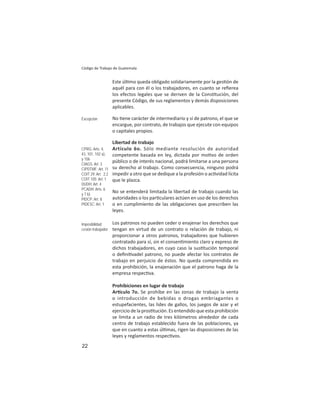 22
Código de Trabajo de Guatemala
Este úl mo queda obligado solidariamente por la ges ón de
aquél para con él o los trabajadores, en cuanto se reﬁerea
los efectos legales que se deriven de la Cons tución, del
presente Código, de sus reglamentos y demás disposiciones
aplicables.
No ene carácter de intermediario y sí de patrono, el que se
encargue, por contrato, de trabajos que ejecute con equipos
o capitales propios.
Libertad de trabajo
Artículo 6o. Sólo mediante resolución de autoridad
competente basada en ley, dictada por mo vo de orden
público o de interés nacional, podrá limitarse a una persona
su derecho al trabajo. Como consecuencia, ninguno podrá
impedir a otro que se dedique a la profesión o ac vidad lícita
que le plazca.
No se entenderá limitada la libertad de trabajo cuando las
autoridades o los par culares actúen en uso de los derechos
o en cumplimiento de las obligaciones que prescriben las
leyes.
Los patronos no pueden ceder o enajenar los derechos que
tengan en virtud de un contrato o relación de trabajo, ni
proporcionar a otros patronos, trabajadores que hubieren
contratado para sí, sin el consen miento claro y expreso de
dichos trabajadores, en cuyo caso la sus tución temporal
o deﬁni vadel patrono, no puede afectar los contratos de
trabajo en perjuicio de éstos. No queda comprendida en
esta prohibición, la enajenación que el patrono haga de la
empresa respec va.
Prohibiciones en lugar de trabajo
Ar culo 7o. Se prohíbe en las zonas de trabajo la venta
o introducción de bebidas o drogas embriagantes o
estupefacientes, las lides de gallos, los juegos de azar y el
ejercicio de la pros tución. Es entendido que esta prohibición
se limita a un radio de tres kilómetros alrededor de cada
centro de trabajo establecido fuera de las poblaciones, ya
que en cuanto a estas úl mas, rigen las disposiciones de las
leyes y reglamentos respec vos.
Excepción
CPRG: Arts. 4,
43, 101, 102 a),
y 106
CIAGS: Art. 3
CIPDTMF: Art. 11
COIT 29: Art. 2.2
COIT 105: Art. 1
DUDH: Art. 4
PCADH: Arts. 6
y 7 b)
PIDCP: Art. 8
PIDESC: Art. 1
Imposibilidad
cesión trabajador
 