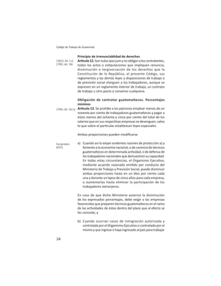 24
Código de Trabajo de Guatemala
Principio de irrenunciablidad de derechos
Ar culo12.Sonnulosipsojureynoobliganaloscontratantes,
todos los actos o es pulaciones que impliquen renuncia,
disminución o tergiversación de los derechos que la
Constitución de la República, el presente Código, sus
reglamentos y las demás leyes y disposiciones de trabajo o
de previsión social otorguen a los trabajadores, aunque se
expresen en un reglamento interior de trabajo, un contrato
de trabajo u otro pacto o convenio cualquiera.
Obligación de contratar guatemaltecos. Porcentajes
mínimos
Ar culo 13. Se prohíbe a los patronos emplear menos de un
noventa por ciento de trabajadores guatemaltecos y pagar a
éstos menos del ochenta y cinco por ciento del total de los
salarios que en sus respec vas empresas se devenguen, salvo
lo que sobre el par cular establezcan leyes especiales.
Ambas proporciones pueden modiﬁcarse
a) Cuando así lo exijan evidentes razones de protección a) y
fomento a la economía nacional, o de carencia de técnicos
guatemaltecos en determinada ac vidad, o de defensa de
lostrabajadoresnacionalesquedemuestrensucapacidad.
En todas estas circunstancias, el Organismo Ejecu vo,
mediante acuerdo razonado emi do por conducto del
Ministerio de Trabajo y Previsión Social, puede disminuir
ambas proporciones hasta en un diez por ciento cada
una y durante un lapso de cinco años para cada empresa,
o aumentarlas hasta eliminar la participación de los
trabajadores extranjeros.
En caso de que dicho Ministerio autorice la disminución
de los expresados porcentajes, debe exigir a las empresas
favorecidas que preparen técnicos guatemaltecos en el ramo
de las ac vidades de éstas dentro del plazo que al efecto se
les conceda; y
b) Cuando ocurran casos de inmigración autorizada y
controlada por el Organismo Ejecu vo o contratada por el
mismo y que ingrese o haya ingresado al país para trabajar
CIAGS: Art. 2.e)
CPRG: Art. 106
CPRG: Art. 102.n)
Excepciones
MTPS
 