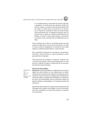25
ASIES
Red de Asesoría Laboral de Centro América y República Dominicana -REAL CARD-
en el establecimiento o desarrollo de colonias agrícolas
o ganaderas, en ins tuciones de asistencia social o de
carácter cultural; o cuando se trate de centroamericanos
de origen. En todas estas circunstancias, el alcance
de la respectiva modifcación debe ser determinado
discrecionalmente por el Organismo Ejecu vo, pero el
acuerdo que se dicte por conducto del Ministerio de
Trabajo y Previsión Social debe expresar claramente
las razones, límite y duración de la modiﬁcación que se
haga
Para el cómputo de lo dicho en el párrafo primero de este
ar culo, se debe hacer caso omiso de fracciones y, cuando
el número total de trabajadores no exceda de cinco, debe
exigirse la calidad de guatemalteco a cuatro de ellos.
No es aplicable lo dispuesto en este ar culo a los gerentes,
directores, administradores, superintendentes y jefes
generales de las empresas.
Toda simulación de sociedad y, en general, cualquier acto
o contrato que enda a violar estas disposiciones, es nulo
ipso jure y además da lugar a la aplicación de las sanciones
de orden penal que procedan.
Normas de orden público
Ar culo 14. El presente Código y sus reglamentos son normas
legales de orden público y a sus disposiciones se deben
sujetar todas las empresas de cualquier naturaleza que sean,
existentes o que en lo futuro se establezcan en Guatemala, lo
mismo que todos los habitantes de la República, sin dis nción
de sexo ni de nacionalidad, salvo las personas jurídicas de
Derecho Público contempladas en el segundo párrafo del
ar culo 2o.
Igualmente deben aplicarse las disposiciones protectoras del
trabajador que con ene este Código, al caso de nacionales
que sean contratados en el país para prestar sus servicios
en el extranjero.
CIPDTMF: Arts.
7 y 11
CPRG: Art.
102.o)
Nacionales en el
extranjero
 
