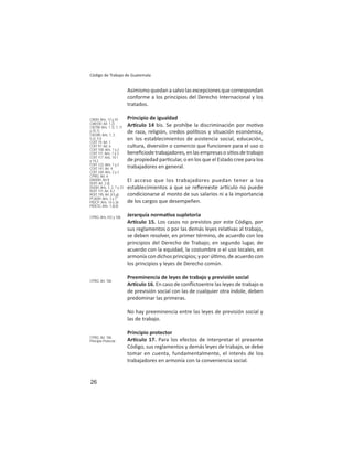 26
Código de Trabajo de Guatemala
Asimismo quedan a salvo las excepciones que correspondan
conforme a los principios del Derecho Internacional y los
tratados.
Principio de igualdad
Ar culo 14 bis. Se prohíbe la discriminación por mo vo
de raza, religión, credos polí cos y situación económica,
en los establecimientos de asistencia social, educación,
cultura, diversión o comercio que funcionen para el uso o
beneﬁciodetrabajadores,enlasempresasosi osdetrabajo
de propiedad par cular, o en los que el Estado cree para los
trabajadores en general.
El acceso que los trabajadores puedan tener a los
establecimientos a que se reﬁereeste ar culo no puede
condicionarse al monto de sus salarios ni a la importancia
de los cargos que desempeñen.
Jerarquía norma va supletoria
Ar culo 15. Los casos no previstos por este Código, por
sus reglamentos o por las demás leyes rela vas al trabajo,
se deben resolver, en primer término, de acuerdo con los
principios del Derecho de Trabajo; en segundo lugar, de
acuerdo con la equidad, la costumbre o el uso locales, en
armonía con dichos principios; y por úl mo, de acuerdo con
los principios y leyes de Derecho común.
Preeminencia de leyes de trabajo y previsión social
Ar culo 16. En caso de conﬂictoentre las leyes de trabajo o
de previsión social con las de cualquier otra índole, deben
predominar las primeras.
No hay preeminencia entre las leyes de previsión social y
las de trabajo.
Principio protector
Ar culo 17. Para los efectos de interpretar el presente
Código, sus reglamentos y demás leyes de trabajo, se debe
tomar en cuenta, fundamentalmente, el interés de los
trabajadores en armonía con la conveniencia social.
CADH: Arts. 12 y 24
CIAEDD: Art. 1.2)
CIDTM: Arts. 1.1), 7, 11
y 25.1)
CIEDIR: Arts. 1, 2,
5.e), 5.i)
COIT 19: Art. 1
COIT 97: Art. 6
COIT 100: Arts. 1 y 2
COIT 111: Arts. 1 y 3;
COIT 117: Arts. 14.1
y 14.2
COIT 122: Arts. 1 y 2
COIT 141: Art. 4
COIT 169: Arts. 2 y 3
CPRG: Art. 4
DADDH: Art-II
DOIT: Art. 2.d)
DUDH: Arts. 1, 2, 7 y 23
ROIT 111: Art. II.2
ROIT 195: Art. II.5.g);
PCADH: Arts. 3 y 7
PIDCP: Arts. 14 y 26
PIDESC Arts. 7.a).ii)
CPRG: Arts.103 y 106
CPRG: Art. 106
CPRG: Art. 106
Principio Protector
 
