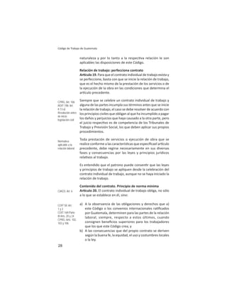 28
Código de Trabajo de Guatemala
naturaleza y por lo tanto a la respec va relación le son
aplicables las disposiciones de este Código.
Relación de trabajo: perfecciona contrato
Ar culo 19. Para que el contrato individual de trabajo exista y
se perfeccione, basta con que se inicie la relación de trabajo,
que es el hecho mismo de la prestación de los servicios o de
la ejecución de la obra en las condiciones que determina el
ar culo precedente.
Siempre que se celebre un contrato individual de trabajo y
alguna de las partes incumpla sus términos antes que se inicie
la relación de trabajo, el caso se debe resolver de acuerdo con
los principios civiles que obligan al que ha incumplido a pagar
los daños y perjuicios que haya causado a la otra parte, pero
el juicio respec vo es de competencia de los Tribunales de
Trabajo y Previsión Social, los que deben aplicar sus propios
procedimientos.
Toda prestación de servicios o ejecución de obra que se
realice conforme a las caracterís cas que especiﬁcael ar culo
precedente, debe regirse necesariamente en sus diversas
fases y consecuencias por las leyes y principios jurídicos
rela vos al trabajo.
Es entendido que el patrono puede consen r que las leyes
y principios de trabajo se apliquen desde la celebración del
contrato individual de trabajo, aunque no se haya iniciado la
relación de trabajo.
Contenido del contrato. Principio de norma mínima
Ar culo 20. El contrato individual de trabajo obliga, no sólo
a lo que se establece en él, sino:
a) A la observancia de las obligaciones y derechos que a)
este Código o los convenios internacionales ra ﬁcados
por Guatemala, determinen para las partes de la relación
laboral, siempre, respecto a estos últimos, cuando
consignen beneﬁcios superiores para los trabajadores
que los que este Código crea; y
b) A las consecuencias que del propio contrato se deriven
según la buena fe, la equidad, el uso y costumbres locales
o la ley.
CPRG: Art. 106
ROIT 198: Art.
II.13.a)
Resolución antes
de inicio:
legislación civil
Normativa
aplicable a la
relación laboral
CIAGS: Art. 6
COIT 50: Art.
1 y 2
COIT 169:Parte
III Arts. 20 y 24
CPRG: Arts. 102,
103 y 106
 