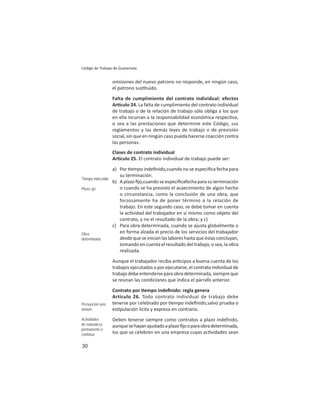 30
Código de Trabajo de Guatemala
omisiones del nuevo patrono no responde, en ningún caso,
el patrono sus tuido.
Falta de cumplimiento del contrato individual: efectos
Ar culo 24. La falta de cumplimiento del contrato individual
de trabajo o de la relación de trabajo sólo obliga a los que
en ella incurran a la responsabilidad económica respec va,
o sea a las prestaciones que determine este Código, sus
reglamentos y las demás leyes de trabajo o de previsión
social, sin que en ningún caso pueda hacerse coacción contra
las personas.
Clases de contrato individual
Ar culo 25. El contrato individual de trabajo puede ser:
a) Por empo indeﬁnido,cuando no se especiﬁca fecha para
su terminación.
b) A plazo ﬁjo,cuando se especiﬁcafecha para su terminación
o cuando se ha previsto el acaecimiento de algún hecho
o circunstancia, como la conclusión de una obra, que
forzosamente ha de poner término a la relación de
trabajo. En este segundo caso, se debe tomar en cuenta
la ac vidad del trabajador en sí mismo como objeto del
contrato, y no el resultado de la obra; y c)
c) Para obra determinada, cuando se ajusta globalmente o
en forma alzada el precio de los servicios del trabajador
desdequeseinicianlaslaboreshastaqueéstasconcluyan,
tomando en cuenta el resultado del trabajo, o sea, la obra
realizada.
Aunque el trabajador reciba an cipos a buena cuenta de los
trabajos ejecutados o por ejecutarse, el contrato individual de
trabajodebeentenderseparaobradeterminada,siempreque
se reúnan las condiciones que indica el párrafo anterior.
Contrato por empo indeﬁnido: regla genera
Artículo 26. Todo contrato individual de trabajo debe
tenerse por celebrado por empo indeﬁnido,salvo prueba o
es pulación lícita y expresa en contrario.
Deben tenerse siempre como contratos a plazo indefnido,
aunquesehayanajustadoaplazoﬁjooparaobradeterminada,
los que se celebren en una empresa cuyas ac vidades sean
Tiempo indeﬁnido
Plazo ﬁjo
Obra
determinada
Presunción iuris
tantum
Actividades
de naturaleza
permanente o
continua
 