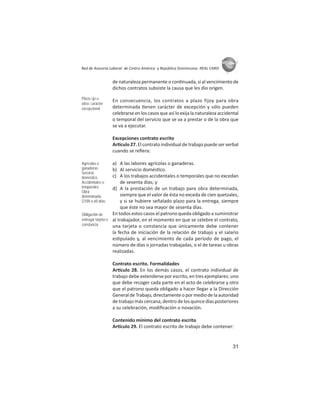 31
ASIES
Red de Asesoría Laboral de Centro América y República Dominicana -REAL CARD-
de naturaleza permanente o con nuada, si al vencimiento de
dichos contratos subsiste la causa que les dio origen.
En consecuencia, los contratos a plazo fijoy para obra
determinada enen carácter de excepción y sólo pueden
celebrarse en los casos que así lo exija la naturaleza accidental
o temporal del servicio que se va a prestar o de la obra que
se va a ejecutar.
Excepciones contrato escrito
Ar culo 27. El contrato individual de trabajo puede ser verbal
cuando se reﬁera:
a) A las labores agrícolas o ganaderas.
b) Al servicio domés co.
c) A los trabajos accidentales o temporales que no excedan
de sesenta días; y
d) A la prestación de un trabajo para obra determinada,
siempre que el valor de ésta no exceda de cien quetzales,
y si se hubiere señalado plazo para la entrega, siempre
que éste no sea mayor de sesenta días.
En todos estos casos el patrono queda obligado a suministrar
al trabajador, en el momento en que se celebre el contrato,
una tarjeta o constancia que únicamente debe contener
la fecha de iniciación de la relación de trabajo y el salario
es pulado y, al vencimiento de cada período de pago, el
número de días o jornadas trabajadas, o el de tareas u obras
realizadas.
Contrato escrito. Formalidades
Ar culo 28. En los demás casos, el contrato individual de
trabajo debe extenderse por escrito, en tres ejemplares: uno
que debe recoger cada parte en el acto de celebrarse y otro
que el patrono queda obligado a hacer llegar a la Dirección
General de Trabajo, directamente o por medio de la autoridad
de trabajo más cercana, dentro de los quince días posteriores
a su celebración, modiﬁcación o novación.
Contenido mínimo del contrato escrito
Ar culo 29. El contrato escrito de trabajo debe contener:
Plazo ﬁjo u
obra: carácter
excepcional
Agrícolas o
ganaderas
Servicio
doméstico
Accidentales o
temporales
Obra
determinada:
Q100 o 60 días
Obligación de
entregar tarjeta o
constancia
 