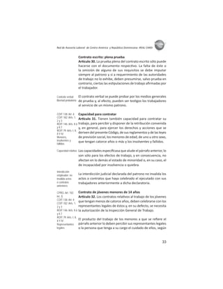33
ASIES
Red de Asesoría Laboral de Centro América y República Dominicana -REAL CARD-
Contrato escrito: plena prueba
Ar culo 30. La prueba plena del contrato escrito sólo puede
hacerse con el documento respec vo. La falta de éste o
la omisión de alguno de sus requisitos se debe imputar
siempre al patrono y si a requerimiento de las autoridades
de trabajo no lo exhibe, deben presumirse, salvo prueba en
contrario, ciertas las es pulaciones de trabajo aﬁrmadas por
el trabajador.
El contrato verbal se puede probar por los medios generales
de prueba y, al efecto, pueden ser tes gos los trabajadores
al servicio de un mismo patrono.
Capacidad para contratar
Ar culo 31. Tienen también capacidad para contratar su
trabajo, para percibir y disponer de la retribución convenida
y, en general, para ejercer los derechos y acciones que se
deriven del presente Código, de sus reglamentos y de las leyes
de previsión social, los menores de edad, de uno u otro sexo,
que tengan catorce años o más y los insolventes y fallidos.
Las capacidades especíﬁcasa que alude el párrafo anterior, lo
son sólo para los efectos de trabajo, y en consecuencia, no
afectan en lo demás el estado de minoridad o, en su caso, el
de incapacidad por insolvencia o quiebra.
La interdicción judicial declarada del patrono no invalida los
actos o contratos que haya celebrado el ejecutado con sus
trabajadores anteriormente a dicha declaratoria.
Contrato de jóvenes menores de 14 años
Ar culo 32. Los contratos rela vos al trabajo de los jóvenes
que tengan menos de catorce años, deben celebrarse con los
representantes legales de éstos y, en su defecto, se necesita
la autorización de la Inspección General de Trabajo.
El producto del trabajo de los menores a que se reﬁere el
párrafo anterior lo deben percibir sus representantes legales
o la persona que tenga a su cargo el cuidado de ellos, según
Contrato verbal:
libertad probatoria
COIT 138: Art. 4;
COIT 182: Arts. 1,
2 y 3
ROIT 146: Arts. II.6
y II.7
ROIT 79: Arts. I, II,
II Y IV
Menores,
insolventes y
fallidos
Capacidad relativa
Interdicción
empleador: no
invalida actos
o contratos
anteriores
CPRG: Art. 102
inc. l)
COIT 138: Art. 4;
COIT 182: Arts. 1,
2 y 3
ROIT 146: Arts. II.6
y II.7
ROIT 79: Arts. I, II,
II Y IV
Representantes
legales
 