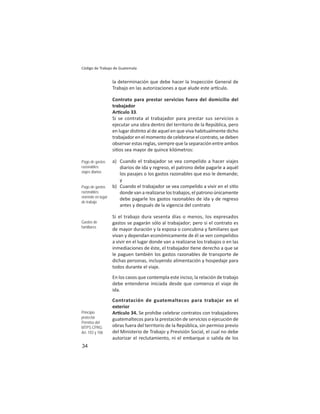 34
Código de Trabajo de Guatemala
la determinación que debe hacer la Inspección General de
Trabajo en las autorizaciones a que alude este ar culo.
Contrato para prestar servicios fuera del domicilio del
trabajador
Ar culo 33.
Si se contrata al trabajador para prestar sus servicios o
ejecutar una obra dentro del territorio de la República, pero
en lugar dis nto al de aquel en que viva habitualmente dicho
trabajador en el momento de celebrarse el contrato, se deben
observar estas reglas, siempre que la separación entre ambos
si os sea mayor de quince kilómetros:
a) Cuando el trabajador se vea compelido a hacer viajes
diarios de ida y regreso, el patrono debe pagarle a aquél
los pasajes o los gastos razonables que eso le demande;
y
b) Cuando el trabajador se vea compelido a vivir en el si o
donde van a realizarse los trabajos, el patrono únicamente
debe pagarle los gastos razonables de ida y de regreso
antes y después de la vigencia del contrato
Si el trabajo dura sesenta días o menos, los expresados
gastos se pagarán sólo al trabajador; pero si el contrato es
de mayor duración y la esposa o concubina y familiares que
vivan y dependan económicamente de él se ven compelidos
a vivir en el lugar donde van a realizarse los trabajos o en las
inmediaciones de éste, el trabajador ene derecho a que se
le paguen también los gastos razonables de transporte de
dichas personas, incluyendo alimentación y hospedaje para
todos durante el viaje.
En los casos que contempla este inciso, la relación de trabajo
debe entenderse iniciada desde que comienza el viaje de
ida.
Contratación de guatemaltecos para trabajar en el
exterior
Ar culo 34. Se prohíbe celebrar contratos con trabajadores
guatemaltecos para la prestación de servicios o ejecución de
obras fuera del territorio de la República, sin permiso previo
del Ministerio de Trabajo y Previsión Social, el cual no debe
autorizar el reclutamiento, ni el embarque o salida de los
Pago de gastos
razonables:
viajes diarios
Pago de gastos
razonables:
viviendo en lugar
de trabajo
Gastos de
familiares
Principio
protector
Permiso del
MTPS CPRG:
Art. 103 y 106
 