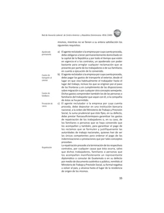 35
ASIES
Red de Asesoría Laboral de Centro América y República Dominicana -REAL CARD-
mismos, mientras no se llenen a su entera sa sfacción los
siguientes requisitos:
a) Elagentereclutadorolaempresaporcuyacuentaproceda,
debe obligarse a tener permanentemente domiciliado en
la capital de la República y por todo el empo que estén
en vigencia el o los contratos, un apoderado con poder
bastante para arreglar cualquier reclamación que se
presente por parte de los trabajadores o de sus familiares
en cuanto a ejecución de lo convenido.
b) Elagentereclutadorolaempresaporcuyacuentaproceda,
debe pagar los gastos de transporte al exterior, desde el
lugar en que viva habitualmente el trabajador hasta el
lugar del trabajo, incluso los que se originen por el paso
de las fronteras y en cumplimiento de las disposiciones
sobre migración o por cualquier otro concepto semejante.
Dichos gastos comprenden también los de las personas o
familiares del trabajador que vayan con él, si la compañía
de éstos se ha permi do.
c) El agente reclutador o la empresa por cuya cuenta
proceda, debe depositar en una institución bancaria
nacional, a la orden del Ministerio de Trabajo y Previsión
Social, la suma prudencial que éste ﬁjeo, en su defecto,
debe prestar ﬁanzasuﬁcientepara garan zar los gastos
de repatriación de los trabajadores o, en su caso, de
los familiares o personas que se haya convenido que
los acompañen y también, para garan zar el pago de
los reclamos que se formulen y justifiquenante las
autoridades de trabajo nacionales, quienes han de ser
las únicas competentes para ordenar el pago de las
indemnizaciones o prestaciones que por tales conceptos
procedan.
Larepatriaciónprocedealaterminacióndelosrespec vos
contratos, por cualquier causa que ésta ocurra, salvo
que dichos trabajadores, familiares o personas que
los acompañen manifiestenante un representante
diplomá co o consular de Guatemala o en su defecto
por medio de documento autén co o público, remi do al
MinisteriodeTrabajoyPrevisiónSocial,suformalnega va
a volver al país, y alcanza hasta el lugar de la residencia
de origen de los mismos.
Apoderado
permanente
Gastos de
transporte al
exterior
Gastos de
familiares
Prestación de
ﬁanza
Repatriación
 