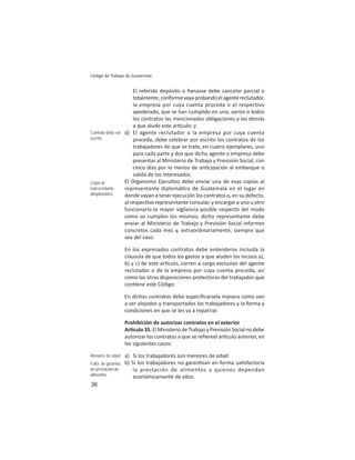 36
Código de Trabajo de Guatemala
El referido depósito o ﬁanzase debe cancelar parcial o
totalmente,conformevayaprobandoelagentereclutador,
la empresa por cuya cuenta proceda o el respectivo
apoderado, que se han cumplido en uno, varios o todos
los contratos las mencionadas obligaciones y las demás
a que alude este ar culo; y
d) El agente reclutador o la empresa por cuya cuenta
proceda, debe celebrar por escrito los contratos de los
trabajadores de que se trate, en cuatro ejemplares, uno
para cada parte y dos que dicho agente o empresa debe
presentar al Ministerio de Trabajo y Previsión Social, con
cinco días por lo menos de an cipación al embarque o
salida de los interesados.
El Organismo Ejecu vo debe enviar una de esas copias al
representante diplomá co de Guatemala en el lugar en
donde vayan a tener ejecución los contratos o, en su defecto,
al respec vo representante consular, y encargar a uno u otro
funcionario la mayor vigilancia posible respecto del modo
como se cumplen los mismos; dicho representante debe
enviar al Ministerio de Trabajo y Previsión Social informes
concretos cada mes y, extraordinariamente, siempre que
sea del caso.
En los expresados contratos debe entenderse incluida la
cláusula de que todos los gastos a que aluden los incisos a),
b) y c) de este ar culo, corren a cargo exclusivo del agente
reclutador o de la empresa por cuya cuenta proceda, así
como las otras disposiciones protectoras del trabajador que
con ene este Código.
En dichos contratos debe especiﬁcarsela manera como van
a ser alojados y transportados los trabajadores y la forma y
condiciones en que se les va a repatriar.
Prohibición de autorizar contratos en el exterior
Ar culo35.ElMinisteriodeTrabajoyPrevisiónSocialnodebe
autorizar los contratos a que se reﬁereel ar culo anterior, en
los siguientes casos:
a) Si los trabajadores son menores de edad.
b) Si los trabajadores no garan zan en forma sa sfactoria
la prestación de alimentos a quienes dependan
económicamente de ellos.
Contrato debe ser
escrito
Copia al
representante
dimplomático
Menores de edad
Falta de garantía
de prestación de
alimentos
 