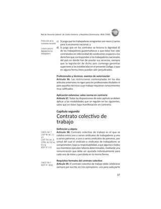 37
ASIES
Red de Asesoría Laboral de Centro América y República Dominicana -REAL CARD-
c) Sijuzgaquelostrabajadoresemigrantessonnece-c)sarios
para la economía nacional; y
d) Si juzga que en los contratos se lesiona la dignidad d)
de los trabajadores guatemaltecos o que éstos han sido
contratados en inferioridad de condiciones respecto a los
derechos que corresponden a los trabajadores nacionales
del país en donde han de prestar sus servicios, siempre
que la legislación de dicho país contenga garantías
superiores a las establecidas en el presente Código, o que
en alguna forma éstos puedan salir perjudicados.
Profesionales y técnicos: exentos de autorización
Artículo 36. Las restricciones contempladas en los dos
ar culosanterioresnorigenparalosprofesionales tuladosni
para aquellos técnicos cuyo trabajo requieran conocimientos
muy caliﬁcados
Aplicación extensiva: salvo norma en contrario
Ar culo 37. Todas las disposiciones de este capítulo se deben
aplicar a las modalidades que se regulan en los siguientes,
salvo que en éstos haya manifestación en contrario.
Capítulo segundo
Contrato colec vo de
trabajo
Deﬁnición y objeto
Artículo 38. Contrato colectivo de trabajo es el que se
celebra entre uno o varios sindicatos de trabajadores y uno
o varios patronos, o uno o varios sindicatos de patronos, por
virtud del cual el sindicato o sindicatos de trabajadores se
comprometen,bajosuresponsabilidad,aquealgunosotodos
sus miembros ejecuten labores determinadas, mediante una
remuneración que debe ser ajustada individualmente para
cada uno de éstos y percibida en la misma forma.
Requisitos formales del contrato colec vo
Ar culo 39. El contrato colec vo de trabajo debe celebrarse
siempre por escrito, en tres ejemplares: uno para cada parte
Protección de la
economía nacional
Lesivos para la
dignidad de los
trabajadores
CIAGS: Art. 7
COIT 98: Art. 2.2
y 4
COIT 154: Art. 2)
CPRG: Art.102 inc.
ñ) y q)
ROIT 91: II.2)
CIAGS: Art.7
ROIT 91: VII.8)
 