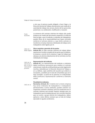 38
Código de Trabajo de Guatemala
y otro que el patrono queda obligado a hacer llegar a la
Dirección General de Trabajo, directamente o por medio de la
autoridad de trabajo más cercana, dentro de los quince días
posteriores a su celebración, modiﬁcación o novación
La existencia del contrato colec vo de trabajo sólo puede
probarse por medio del documento respec vo y la falta de
éste da lugar a que el sindicato o sindicatos de trabajadores
queden libres de la responsabilidad que hayan contraído
conforme el artículo anterior y a que dicho contrato se
transforme en tantas relaciones individuales de trabajo como
trabajadores están ligados por él.
Otros requisitos: generales de las partes
Ar culo 40. En todo contrato colec vo de trabajo deben
expresarse el nombre completo de las partes que lo celebren,
la empresa o sección de la empresa o lugar de trabajo que
abarque y las demás es pulaciones de los contratos escritos
individuales de trabajo.
Representación del sindicato
Ar culo 41. Los representantes del sindicato o sindicatos
deben justificarsu personería para celebrar el contrato
colec vo por medio de cer ﬁcaciónde que están legalmente
inscritos, extendida por la Dirección General de Trabajo o,
en su defecto, copia autén ca del acuerdo que ordenó su
inscripción, y también por el acta de la Asamblea que así lo
haya acordado. La parte de los patronos no sindicalizados
debe justificarsu representación conforme al Derecho
común.
Pluralidad de sindicatos.
Normativa Artículo 42. Si dentro de la misma empresa
hay varios sindicatos de trabajadores o trabajadores
pertenecientes a varios sindicatos, pueden coexistir sus
respec vos contratos colec vos; pero las condiciones de un
contrato colec vo que entrañe mayores ventajas para sus
trabajadores que las establecidas por otro contrato colec vo
para un sector o grupo distinto de trabajadores, deben
aplicarse a estos úl mos siempre que se trate de trabajo
ejecutado en iguales condiciones.
Prueba
documental
CIAGS: Art. 7
Ámbito subjetivo
CIAGS: Art. 26
COIT 154: Art. 3
ROIT 143: Art. II.2
Justiﬁcación de
personería
CIAGS: Art. 26
 