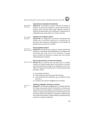39
ASIES
Red de Asesoría Laboral de Centro América y República Dominicana -REAL CARD-
Separación de empleador del sindicato
Ar culo 43. Si ﬁrmadoun contrato colec vo de trabajo, el
patrono se separa del sindicato o grupo patronal que lo
celebró, dicho contrato debe seguir rigiendo siempre la
relación de aquel patrono con el sindicato o sindicatos de sus
trabajadores que sean partes en el mismo contrato.
Disolución de sindicato: efectos
Ar culo 44. Las obligaciones y derechos individuales que
emanen de un contrato colectivo no se afectan por la
disolución del sindicato de trabajadores o del sindicato de
patronos que sea parte en el mismo.
Responsabilidad sindical
Ar culo 45. Al sindicato que suscriba un contrato colec vo de
trabajo le corresponde responsabilidad por las obligaciones
contraídas por cada uno de sus miembros y puede
ejercer también los derechos y acciones que a los mismos
individualmente competan.
Ejercicio de derechos y acciones del sindicato
Artículo 46. El sindicato que sea parte de un contrato
colec vo de trabajo puede ejercer los derechos y acciones
que nazcan de éste, para exigir su cumplimiento y, en su caso,
obtener el pago de las prestaciones o indemnizaciones que
procedan, contra:
a) Sus propios miembros.
b) Otros sindicatos que sean partes del contrato.
c) Los miembros de los sindicatos a que se reﬁere el inciso
anterior; y
d) Cualquier otra persona obligada por el contrato.
Individuos obligados: derechos y acciones
Ar culo47.Losindividuosobligadosporuncontratocolec vo
de trabajo, sólo pueden ejercer los derechos y acciones que
nazcan del mismo, para exigir su cumplimiento y, en su caso,
obtener el pago de las prestaciones o indemnizaciones que
procedan contra otros individuos o sindicatos o empresas que
sean partes del contrato, cuando la falta de cumplimiento les
ocasione un perjuicio individual.
Ultra-actividad
del contrato
Ultra-actividad
del contrato
COIT 87: Art- 8
ROIT 91:Art. III.3)
ROIT 91:Art. III.3)
ROIT 91: Art.
III.3)
 