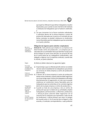 41
ASIES
Red de Asesoría Laboral de Centro América y República Dominicana -REAL CARD-
que aquél se reﬁeraen lo que dichos trabajadores resulten
favorecidos y aun cuando no sean miembros del sindicato
o sindicatos de trabajadores que lo hubieren celebrado;
y
c) Los que concierten en lo futuro contratos individuales
o colec vos dentro de la misma empresa o centro de
producción afectados por el pacto en el concepto de que
dichos contratos no pueden celebrarse en condiciones
menosfavorablesparalostrabajadoresquelascontenidas
en el pacto colec vo.
Obligación de negociar pacto colec vo: empleadores
Ar culo 51. Todo patrono que emplee en su empresa o en
determinado centro de producción, si la empresa por la
naturaleza de sus ac vidades ene que distribuir la ejecución
de los trabajos en varias zonas del país, los servicios de más
de la cuarta parte de sus trabajadores sindicalizados, está
obligado a negociar con el respec vo sindicato, cuando éste
lo solicite, un pacto colec vo.
Al efecto se deben observar las siguientes reglas:
a) El porcentaje a que se reﬁereel párrafo anterior se a) debe
calcular sobre la totalidad de los trabajadores que prestan
sus servicios en dicha empresa o centro de producción
determinado.
b) Si dentro de la misma empresa o centro de producción
existenvariossindicatos,elpactocolec vodebenegociarse
conelquetengamayornúmerodetrabajadoresafectados
directamente por la negociación, en cuyo caso no puede
celebrarse en condiciones menos favorables para los
trabajadores que las contenidas en los contratos vigentes
dentro de la propia empresa o centro de producción; y
c) Cuando se trate de una empresa o de un centro de
producción que por la índole de sus ac vidades emplee
trabajadores pertenecientes a diferentes profesiones
u oficios,el pacto colectivo debe negociarse con el
conjunto de los sindicatos que represente a cada una de
las profesiones u oﬁcios,siempre que éstos se pongan
de acuerdo entre sí. En el caso de que no lleguen a este
acuerdo, el sindicato correspondiente a cada profesión
Más de la
cuarta parte de
trabajadores
sindicalizados
Reglas
Porcentaje:
calculado sobre
la totalidad de los
trabajadores
Criterio de
representatividad:
númerico
Trabajadores
de diferentes
profesiones:
negocian
sindicatos en
conjunto
Si no hay
acuerdo: sindicato
de cada profesión
u oﬁcio
 
