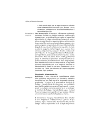 42
Código de Trabajo de Guatemala
u oﬁcio puede exigir que se negocie un pacto colec vo
con él para determinar las condiciones rela vas a dicha
profesión u oﬁciodentro de la mencionada empresa o
centro de producción.
Para la negociación de un pacto colec vo de condiciones
de trabajo, el respec vo sindicato o patrono hará llegar a la
otra parte, para su consideración, por medio de la autoridad
administra va de trabajo más próxima, el proyecto de pacto a
efecto de que se discuta en la vía directa o con la intervención
de una autoridad administra va de trabajo o cualquiera otro
u otros amigables componedores. Si transcurridos treinta días
después de presentada la solicitud por el respec vo sindicato
o patrono, las partes no han llegado a un acuerdo pleno
sobre sus es pulaciones, cualquiera de ellas puede acudir
a los tribunales de trabajo, planteando el conﬂictocolec vo
correspondiente, para que se resuelvan el punto o puntos
en discordia. Para este efecto, de ser posible, junto con el
pliego de pe ciones se presentará la comprobación de los
puntos convenidos, especiﬁcándoseen dicho pliego aquellos
otros respecto a los cuales no hubo acuerdo. Si no se pudiere
presentar tal comprobación, en el pliego de pe ciones se
harán constar los puntos en que existe conformidad y en los
que no la hay, a ﬁnde que el Tribunal de Conciliación pueda
comprobar estos extremos.
Formalidades del pacto colec vo
Ar culo 52. El pacto colec vo de condiciones de trabajo
debe extenderse por escrito en tres ejemplares, bajo pena
de nulidad ipso jure. Cada una de las partes debe conservar
un ejemplar y el tercero ha de ser enviado al Ministerio de
Trabajo y Previsión Social, directamente o por medio de la
autoridad de trabajo más cercana. El pacto puede empezar
a regir en cualquier momento posterior al de su recibo por
el Ministerio de Trabajo y Previsión Social, a cuyo efecto el
funcionario a quien corresponda entregar la copia, debe dar
una constancia de que ella ha llegado a sus manos.
El Ministerio de Trabajo y Previsión Social debe estudiar
el texto del pacto sin pérdida de empo y, en caso de que
contenga alguna violación a las disposiciones del presente
Código, o de sus reglamentos o de las leyes de previsión
Procedimiento de
negociación
Homologación
 