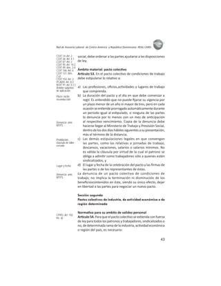 43
ASIES
Red de Asesoría Laboral de Centro América y República Dominicana -REAL CARD-
social, debe ordenar a las partes ajustarse a las disposiciones
de ley.
Ámbito material: pacto colec vo
Ar culo 53. En el pacto colec vo de condiciones de trabajo
debe es pularse lo rela vo a:
a) Las profesiones, oﬁcios,ac vidades y lugares de trabajo
que comprenda.
b) La duración del pacto y el día en que debe comenzar a
regir. Es entendido que no puede ﬁjarse su vigencia por
un plazo menor de un año ni mayor de tres, pero en cada
ocasiónseen endeprorrogadoautomá camentedurante
un período igual al es pulado, si ninguna de las partes
lo denuncia por lo menos con un mes de an cipación
al respec vo vencimiento. Copia de la denuncia debe
hacerse llegar al Ministerio de Trabajo y Previsión Social,
dentrodelosdosdíashábilessiguientesasupresentación,
más el término de la distancia.
c) Las demás estipulaciones legales en que convengan
las partes, como las relativas a jornadas de trabajo,
descansos, vacaciones, salarios o salarios mínimos. No
es válida la cláusula por virtud de la cual el patrono se
obliga a admi r como trabajadores sólo a quienes estén
sindicalizados; y
d) El lugar y fecha de la celebración del pacto y las ﬁrmas de
las partes o de los representantes de éstas.
La denuncia de un pacto colectivo de condiciones de
trabajo, no implica la terminación ni disminución de los
beneﬁcioscontenidos en éste, siendo su único efecto, dejar
en libertad a las partes para negociar un nuevo pacto.
Sección segunda
Pactos colectivos de industria, de actividad económica o de
región determinada
Norma va para su ambito de validez personal
Ar culo 54. Para que el pacto colec vo se ex enda con fuerza
de ley para todos los patronos y trabajadores, sindicalizados o
no, de determinada rama de la industria, ac vidad económica
o región del país, es necesario:
COIT 14: Art. 2
COIT 26: Art. 4.1
COIT 87: Art: 2
COIT 95: Art. 10.2
COIT 99: Arts. 2-4
COIT 106: Art. 6
COIT 131: Arts.
2 y3
COIT 154: Art: 2
PCADH: Art. 8.3
ROIT 91: Art. II 2.)
Ámbito subjetivo
de aplicación
Plazo: tácita
reconducción
Denuncia: ante
MTPS
Prohibición:
cláusula de taller
cerrado
Lugar y fecha
Denuncia: ante
MTPS
CPRG: Art. 102
inc. q)
 