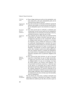 44
Código de Trabajo de Guatemala
a) Que se haga constar por escrito, en tres ejemplares, uno
para cada parte y otro para acompañarlo junto con la
solicitud de que habla el inciso d)
b) Que esté suscrito por el sindicato o sindicatos o grupo de
patronos que tengan a su servicio las dos terceras partes
de los trabajadores que en ese momento se ocupen en
ellas.
c) Que esté suscrito por el sindicato o sindicatos que
comprendan las dos terceras partes de los trabajadores
sindicalizados en ese momento en la rama de la industria,
ac vidad económica o región de que se trate.
d) Que cualquiera de las partes dirija una solicitud escrita
al Ministerio de Trabajo y Previsión Social para que, si
el Organismo Ejecutivo lo cree conveniente, declare
su obligatoriedad extensiva; la petición si se reúnen
los requisitos a que se referen los incisos b) y c), debe
ser publicada inmediatamente y durante tres veces
consecu vas en el Diario Ofcial y en uno de los periódicos
de propiedad particular de mayor circulación en la
República, concediendo un término improrrogable de
quince días, contados a par r de la úl ma publicación,
para que cualquier patrono o sindicato de trabajadores
que resulte directa e indudablemente afectado, formule
oposición razonada contra la extensión obligatoria del
pacto; y
e) Que transcurrido dicho término sin que se formule
oposición o desechadas las que se hayan presentado,
el Organismo Ejecutivo emita acuerdo declarando
su obligatoriedad en lo que no se oponga a las leyes
de interés público y de carácter social vigentes, y la
circunscripción territorial, empresas o industrias que
ha de abarcar. Es entendido que el pacto colectivo
declarado de extensión obligatoria debe aplicarse a pesar
de cualquier disposición en contrario contenida en los
contratos individuales o colec vos que las empresas que
afecte tengan celebrados, salvo en aquellos puntos en que
las es pulaciones de estos contratos sean más favorables
para los trabajadores.
Para los efectos de este inciso, cuando se presente una
oposición en empo, el Ministerio de Trabajo y Previsión
Social debe dar audiencia por diez días comunes a quien la
Constar por
escrito
Organizaciones
legitimadas
Dos terceras
partes de
trabajadores
Solicitud ante
MTPS
Ámbito de
aplicación y
efectos
Oposición :
Procedimiento
 