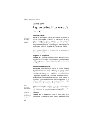 46
Código de Trabajo de Guatemala
Capítulo cuarto
Reglamentos interiores de
trabajo
Deﬁnición y objeto
Ar culo 57. Reglamento Interior de Trabajo es el conjunto de
normas elaborado por el patrono de acuerdo con las leyes,
reglamentos, pactos colec vos y contratos vigentes que lo
afecten, con el objeto de precisar y regular las normas a que
obligadamente se deben sujetar él y sus trabajadores con
mo vo de la ejecución o prestación concreta del trabajo.
No es necesario incluir en el reglamento las disposiciones
contenidas en la ley.
Obligación de elaboración
Artículo 58. Todo patrono que ocupe en su empresa
permanentemente diez o más trabajadores, queda obligado
a elaborar y poner en vigor su respec vo reglamento interior
de trabajo.
Homologación y publicidad
Ar culo 59. Todo reglamento interior de trabajo debe ser
aprobado previamente por la Inspección General de Trabajo;
debe ser puesto en conocimiento de los trabajadores con
quince días de an cipación a la fecha en que va a comenzar
a regir; debe imprimirse en caracteres fácilmente legibles y
se ha de tener constantemente colocado, por lo menos, en
dos de los si os más visibles del lugar de trabajo o, en su
defecto, ha de suministrarse impreso en un folleto a todos
los trabajadores de la empresa de que se trate.
Las disposiciones que con ene el párrafo anterior deben
observarse también para toda modiﬁcacióno derogatoria que
haga el patrono del reglamento interior de trabajo.
Contenido
Artículo 60. El reglamento interior de trabajo debe
comprender las reglas de orden técnico y administra vo
Normas para
ejecución o
prestación de
servicios
Idéntico
trámite para
modiﬁcaciones o
derogatorias
COIT 1: Arts. 2,
3, 4 y 5
COIT 30: Arts. 2,
3, 4 y 5
 
