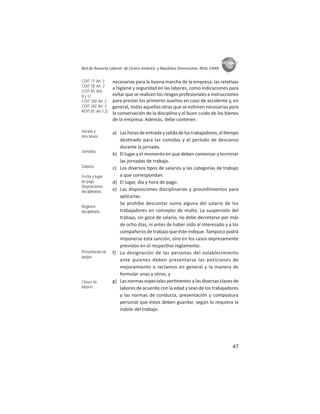 47
ASIES
Red de Asesoría Laboral de Centro América y República Dominicana -REAL CARD-
necesarias para la buena marcha de la empresa; las rela vas
a higiene y seguridad en las labores, como indicaciones para
evitar que se realicen los riesgos profesionales e instrucciones
para prestar los primeros auxilios en caso de accidente y, en
general, todas aquellas otras que se es men necesarias para
la conservación de la disciplina y el buen cuido de los bienes
de la empresa. Además, debe contener:
a) Lashorasdeentradaysalidadelostrabajadores,el empo
des nado para las comidas y el período de descanso
durante la jornada.
b) El lugar y el momento en que deben comenzar y terminar
las jornadas de trabajo.
c) Los diversos pos de salarios y las categorías de trabajo
a que correspondan.
d) El lugar, día y hora de pago.
e) Las disposiciones disciplinarias y procedimientos para
aplicarlas.
Se prohíbe descontar suma alguna del salario de los
trabajadores en concepto de multa. La suspensión del
trabajo, sin goce de salario, no debe decretarse por más
de ocho días, ni antes de haber oído al interesado y a los
compañeros de trabajo que éste indique. Tampoco podrá
imponerse esta sanción, sino en los casos expresamente
previstos en el respec vo reglamento.
f) La designación de las personas del establecimiento
ante quienes deben presentarse las peticiones de
mejoramiento o reclamos en general y la manera de
formular unas y otros; y
g) Las normas especiales per nentes a las diversas clases de
labores de acuerdo con la edad y sexo de los trabajadores
y las normas de conducta, presentación y compostura
personal que éstos deben guardar, según lo requiera la
índole del trabajo.
COIT 77: Art. 2
COIT 78: Art. 2
COIT 95: Arts.
8 y 12
COIT 100: Art. 2
COIT 182: Art. 3
ROIT 85: Art. I.2)
Horario y
descansos
Jornadas
Salarios
Fecha y lugar
de pago
Disposiciones
disciplinarias
Régimen
disciplinario
Presentación de
quejas
Clases de
labores
 
