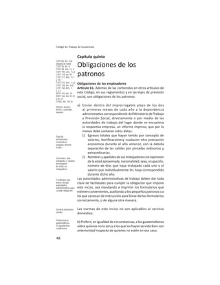 48
Código de Trabajo de Guatemala
Capítulo quinto
Obligaciones de los
patronos
Obligaciones de los empleadores
Ar culo 61. Además de las contenidas en otros ar culos de
este Código, en sus reglamentos y en las leyes de previsión
social, son obligaciones de los patronos:
a) Enviar dentro del improrrogable plazo de los dos
a) primeros meses de cada año a la dependencia
administra va correspondiente del Ministerio de Trabajo
y Previsión Social, directamente o por medio de las
autoridades de trabajo del lugar donde se encuentra
la respec va empresa, un informe impreso, que por lo
menos debe contener estos datos:
1) Egresos totales que hayan tenido por concepto de
salarios, boniﬁcacionesy cualquier otra prestación
económica durante el año anterior, con la debida
separación de las salidas por jornadas ordinarias y
extraordinarias.
2) Nombresyapellidosdesustrabajadoresconexpresión
delaedadaproximada,nacionalidad,sexo,ocupación,
número de días que haya trabajado cada uno y el
salario que individualmente les haya correspondido
durante dicho año.
Las autoridades administra vas de trabajo deben dar toda
clase de facilidades para cumplir la obligación que impone
este inciso, sea mandando a imprimir los formularios que
es menconvenientes,auxiliandoalospequeñospatronosoa
los que carezcan de instrucción para llenar dichos formularios
correctamente, o de alguna otra manera.
Las normas de este inciso no son aplicables al servicio
domés co.
b) Preferir, en igualdad de circunstancias, a los guatemaltecos
sobre quienes no lo son y a los que les hayan servido bien con
anterioridad respecto de quienes no estén en ese caso.
COIT 86: Art. 2.b)
(dejado de lado)
COIT 95: Art. 8
COIT 98: arts. 1 y 2
COIT 105: arts. 1 y 2
COIT 110: art. 59
COIT 117: Arts. 11.1
y 14.1
COIT 122: Arts. 1 y 2
COIT 156: Art. 4.b)
COIT 160: Arts. 1,
2 y 3
ROIT 143: Art. 10
ROIT 165: Art. IV. 22
y IV. 23
CPRG: Art. 102 n)
Informe anual a
MTPS: contenido
mínimo:
Total de
prestaciones
económicas
pagadas durante
el año
Generales, días
trabajados y salarios
devengados
de todos los
trabajadores
Facilidades que
deben otorgar
autoridades
administrativas para
cumplir obligación
Servicio doméstico
exento
Preferencia a
guatemaltecos
en igualdad de
condiciones
 