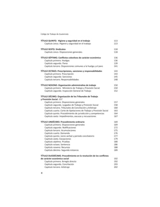 4
Código de Trabajo de Guatemala
TÍTULO QUINTO. Higiene y seguridad en el trabajo 113
Capítulo único. Higiene y seguridad en el trabajo 113
TÍTULO SEXTO. Sindicatos 118
Capítulo único. Disposiciones generales 118
TÍTULO SÉPTIMO. Conﬂictos colec vos de carácter económico 136
Capítulo primero. Huelgas 136
Capítulo segundo. Paros 139
Capítulo tercero. Disposiciones comunes a la huelga y el paro 141
TÍTULO OCTAVO. Prescripciones, sanciones y responsabilidades 143
Capítulo primero. Prescripción 143
Capítulo segundo. Sanciones 145
Capítulo tercero. Responsabilidades 148
TÍTULO NOVENO. Organización administra va de trabajo 150
Capítulo primero. Ministerio de Trabajo y Previsión Social 150
Capítulo segundo. Inspección General de Trabajo 152
TÍTULO DÉCIMO. Organización de los Tribunales de Trabajo
y Previsión Social. 157
Capítulo primero. Disposiciones generales 157
Capítulo segundo. Juzgados de Trabajo y Previsión Social 158
Capítulo tercero. Tribunales de Conciliación y Arbitraje 160
Capítulo cuarto. Corte de Apelaciones de Trabajo y Previsión Social 163
Capítulo quinto. Procedimiento de jurisdicción y competencias 164
Capítulo sexto. Impedimentos, excusas y recusaciones 167
TÍTULO UNDÉCIMO. Procedimiento ordinario 169
Capítulo primero. Disposiciones generales 169
Capítulo segundo. No ﬁcaciones 172
Capítulo tercero. Acumulaciones 175
Capítulo cuarto. Demanda 176
Capítulo quinto. Juicio verbal y período conciliatorio 177
Capítulo sexto. Excepciones 179
Capítulo sép mo. Pruebas 180
Capítulo octavo. Sentencia 186
Capítulo noveno. Recursos 188
Capítulo décimo. Segunda instancia 189
TÍTULO DUODÉCIMO. Procedimiento en la resolución de los conﬂictos
de carácter económico social 192
Capítulo primero. Arreglo directo 192
Capítulo segundo. Conciliación 193
Capítulo tercero. Arbitraje 202
 