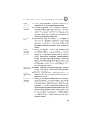 49
ASIES
Red de Asesoría Laboral de Centro América y República Dominicana -REAL CARD-
c) Guardar a los trabajadores la debida consideración, c)
absteniéndose de maltrato de palabra o de obra.
d) Dar oportunamente a los trabajadores los útiles,
instrumentos y materiales necesarios para ejecutar el
trabajo convenido, debiendo suministrarlos de buena
calidad y reponerlos tan luego como dejen de ser
eﬁcientes,siempre que el patrono haya convenido en que
aquéllos no usen herramienta propia.
e) Proporcionar local seguro para la guarda de los
instrumentos y útiles del trabajador, cuando éstos
necesariamente deban mantenerse en el lugar donde
se presten los servicios. En este caso, el registro de
herramientas debe hacerse siempre que el trabajador lo
solicite.
f) Permi r la inspección y vigilancia que las autoridades
de trabajo prac quen en su empresa para cerciorarse
del cumplimiento de las disposiciones del presente
Código, de sus reglamentos y de las leyes de previsión
social, y dar a aquéllas los informes indispensables que
con ese objeto les soliciten. En este caso, los patronos
pueden exigir a dichas autoridades que les muestren sus
respec vas credenciales. Durante el acto de inspección
los trabajadores podrán hacerse representar por uno o
dos compañeros de trabajo.
g) Pagar al trabajador el salario correspondiente al empo
queéstepierdacuandoseveaimposibilitadoparatrabajar
por culpa del patrono.
h) Conceder a los trabajadores el empo necesario para
el ejercicio del voto en las elecciones populares, sin
reducción de salario.
i) Deducir del salario del trabajador las cuotas ordinarias y
extraordinarias que le corresponda pagar a su respec vo
sindicato o coopera va, siempre que lo solicite el propio
interesado o la respectiva organización legalmente
cons tuida. En este caso, el sindicato o coopera va debe
de comprobar su personalidad jurídica por una sola vez y
realizartalcobroentalonariosautorizadosporlaDirección
General de Trabajo, demostrando al propio empo, que
las cuotas cuyo descuento pida son las autorizadas por
sus estatutos o, en el caso de las extraordinarias, por la
Asamblea General.
Guardar
consideración
Proporcionar
instrumentos
Proporcionar
local
Permitir
inspección y
vigilancia de
autoridades
Pagar salarios
por suspensiones
Conceder
permisos para
votar
Deducir cuotas:
Sindicales y
cooperativas
 