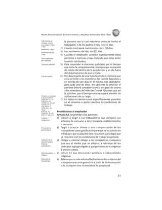 51
ASIES
Red de Asesoría Laboral de Centro América y República Dominicana -REAL CARD-
la persona con la cual estuviese unida de hecho el
trabajador, o de los padres o hijo, tres (3) días.
2) Cuando contrajera matrimonio, cinco (5) días.
3) Por nacimiento de hijo, dos (2) días.
4) Cuando el empleador autorice expresamente otros
permisos o licencias y haya indicado que éstos serán
también retribuidos.
5) Para responder a citaciones judiciales por el empo
que tome la comparecencia y siempre que no exceda
de medio día dentro de la jurisdicción y un día fuera
del departamento de que se trate.
6) Por desempeño de una función sindical, siempre que
ésta se limite a los miembros del Comité Ejecu vo y
no exceda de seis días en el mismo mes calendario,
para cada uno de ellos. No obstante lo anterior el
patrono deberá conceder licencia sin goce de salario
a los miembros del referido Comité Ejecu vo que así
lo soliciten, por el empo necesario para atender las
atribuciones de su cargo.
7) En todos los demás casos especíﬁcamente previstos
en el convenio o pacto colec vo de condiciones de
trabajo.
Prohibiciones al empleador
Ar culo 62. Se prohíbe a los patronos:
a) Inducir o exigir a sus trabajadores que compren sus
ar culos de consumo a determinados establecimientos
o personas.
b) Exigir o aceptar dinero u otra compensación de los
trabajadores como gra ﬁcaciónpara que se les admita en
el trabajo o por cualquiera otra concesión o privilegio que
se relacione con las condiciones de trabajo en general.
c) Obligar o intentar obligar a los trabajadores, cualquiera
que sea el medio que se adopte, a retirarse de los
sindicatos o grupos legales a que pertenezcan o a ingresar
a unos o a otros.
d) Influir en sus decisiones políticas o convicciones
religiosas.
e) Retenerporsusolavoluntadlasherramientasuobjetosdel
trabajador sea como garan a o a tulo de indemnización
o de cualquier otro no trasla vo de propiedad.
Fallecimiento de
cónyuge, compa-
ñero, padres o hijos:
3 días
Matrimonio: 5 días
Nacimiento de hijo:
2 días
Otros autorizados
por empleador
Citaciones judiciales
Función sindical
Previstos en convenios
o pactos colectivos
CADH: Art. 12 y 16
CIAGS: Art. 26
CITDMF: Art. 12 y 26
COIT 87: Art. 2
COIT 98: Art. 2
CPRG: Arts. 34 y
102.q)
DOIT: Art. 2º)
DUDH: Art. 18 y 20
ROIT 111: Arts. II.2)
Compras
compulsivas
Percepción de
gratiﬁcaciones
Limitación de la
Libertad Sindical.
Prácticas
antisindicales
Injerencia política y
religiosa
Retención de
herramientas
 